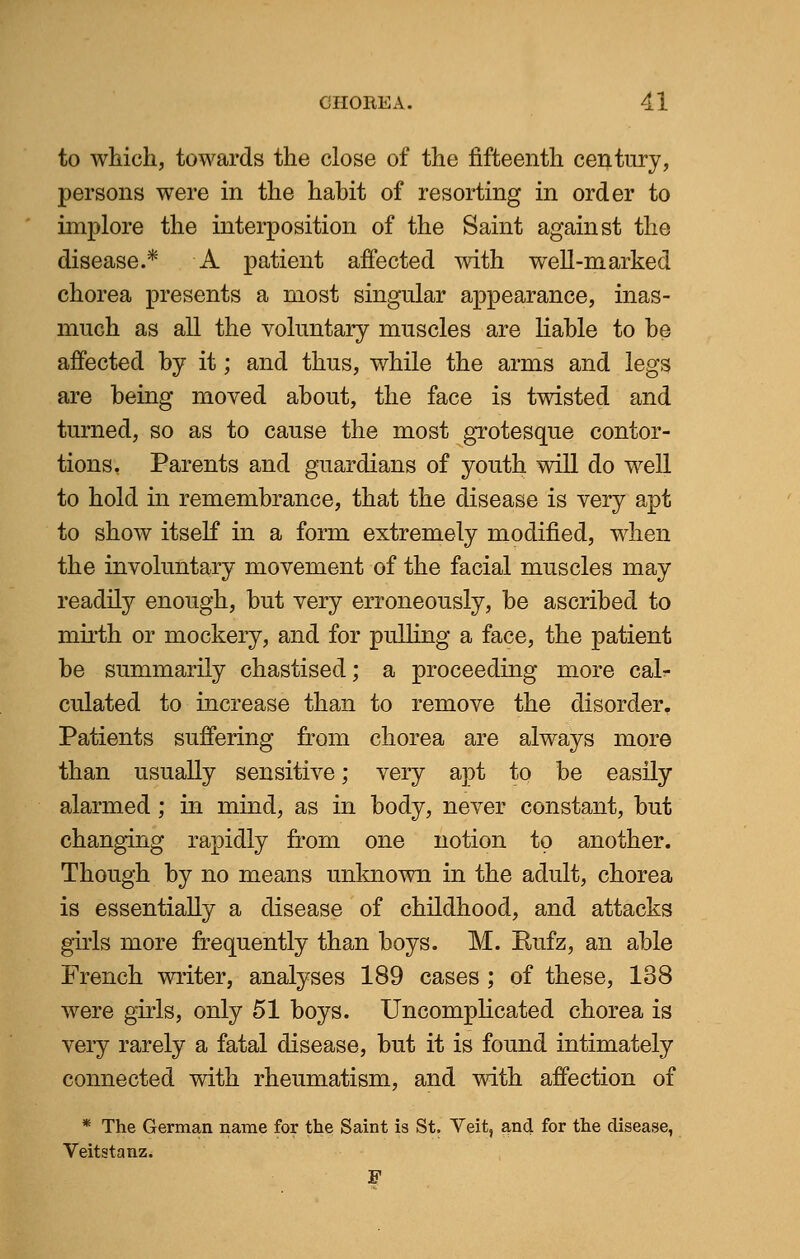 to which, towards the close of the fifteenth century, persons were in the habit of resorting in order to implore the interposition of the Saint against the disease.* A patient affected with well-marked chorea presents a most singular appearance, inas- much as all the voluntary muscles are liable to be affected by it; and thus, while the arms and legs are being moved about, the face is twisted and turned, so as to cause the most grotesque contor- tions. Parents and guardians of youth will do well to hold in remembrance, that the disease is very apt to show itself in a form extremely modified, when the involuntary movement of the facial muscles may readily enough, but very erroneously, be ascribed to mirth or mockery, and for pulling a face, the patient be summarily chastised; a proceeding more cal- culated to increase than to remove the disorder. Patients suffering from chorea are always more than usually sensitive; very apt to be easily alarmed; in mind, as in body, never constant, but changing rapidly from one notion to another. Though by no means unknown in the adult, chorea is essentially a disease of childhood, and attacks girls more frequently than boys. M. Rufz, an able French writer, analyses 189 cases ; of these, 138 were girls, only 51 boys. Uncomplicated chorea is very rarely a fatal disease, but it is found intimately connected with rheumatism, and with affection of * The German name for the Saint is St. Veit, and for the disease, Veitstanz. F