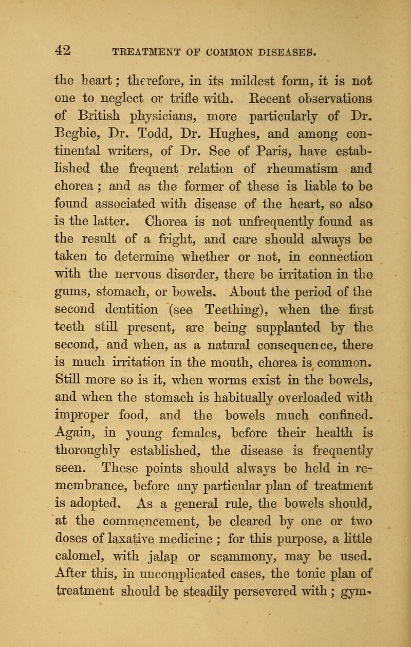the heart; therefore, in its mildest form, it is not one to neglect or trifle with. Eecent observations of British physicians, more particularly of Dr. Beghie, Dr. Todd, Dr. Hughes, and among con- tinental writers, of Dr. See of Paris, have estab- lished the frequent relation of rheumatism and chorea; and as the former of these is liable to be found associated with disease of the heart, so also is the latter. Chorea is not unfrequently found as the result of a fright, and care should always be taken to determine whether or not, in connection with the nervous disorder, there be irritation in the gums, stomach, or bowels. About the period of the second dentition (see Teething), when the first teeth still present, are being supplanted by the second, and when, as a natural consequence, there is much irritation in the mouth, chorea is common. Still more so is it, when worms exist in the bowels, and when the stomach is habitually overloaded with improper food, and the bowels much confined. Again, in young females, before their health is thoroughly established, the disease is frequently seen. These points should always be held in re- membrance, before any particular plan of treatment is adopted. As a general rule, the bowels should, at the commencement, be cleared by one or two doses of laxative medicine ; for this purpose, a little calomel, with jalap or scammony, may be used. After this, in uncomplicated cases, the tonic plan of treatment should be steadily persevered with ; gym-