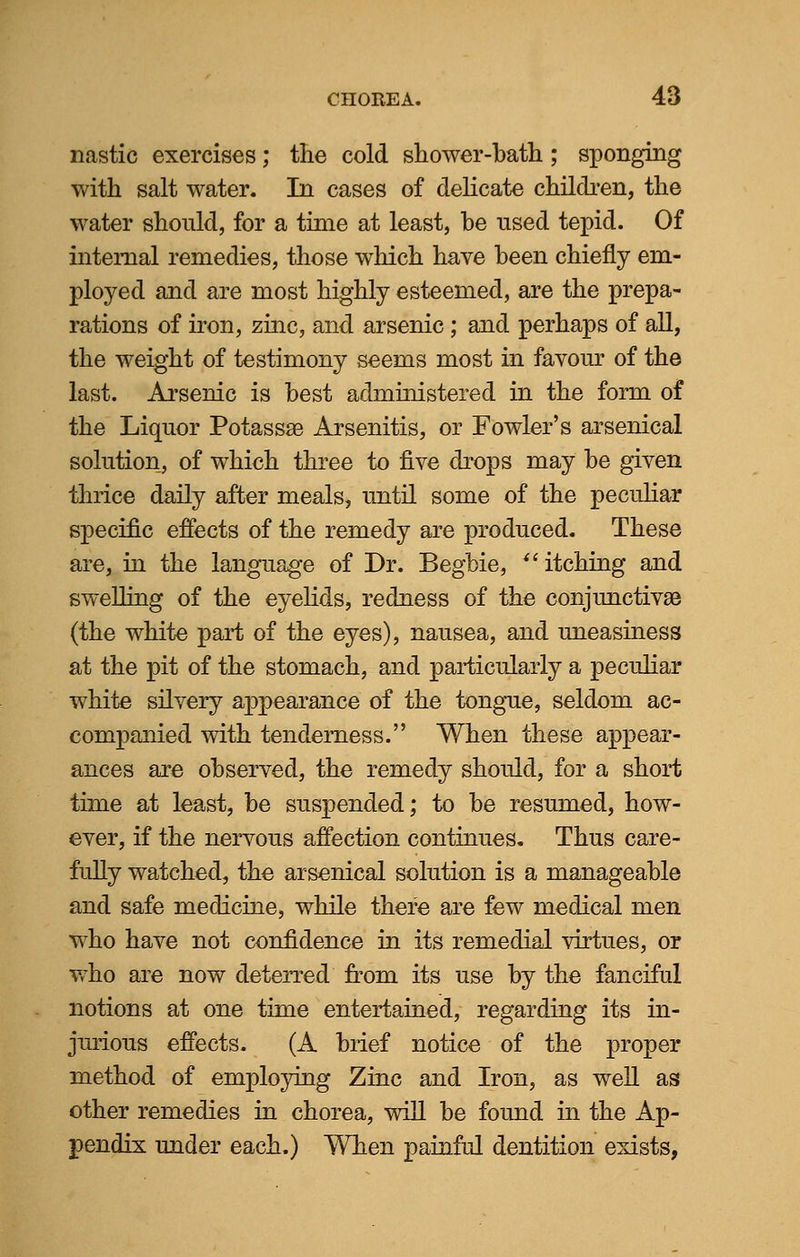 nastic exercises; the cold shower-bath; sponging with salt water. In cases of delicate children, the water should, for a time at least, he used tepid. Of internal remedies, those which have been chiefly em- ployed and are most highly esteemed, are the prepa- rations of iron, zinc, and arsenic; and perhaps of all, the weight of testimony seems most in favour of the last. Arsenic is best administered in the form of the Liquor Potassa3 Arsenitis, or Fowler's arsenical solution, of which three to five drops may be given thrice daily after meals, until some of the peculiar specific effects of the remedy are produced. These are, in the language of Dr. Begbie, itching and swelling of the eyelids, redness of the conjunctivae (the white part of the eyes), nausea, and uneasiness at the pit of the stomach, and particularly a peculiar white silvery appearance of the tongue, seldom ac- companied with tenderness. When these appear- ances are observed, the remedy should, for a short time at least, be suspended; to be resumed, how- ever, if the nervous affection continues. Thus care- fully watched, the arsenical solution is a manageable and safe medicine, while there are few medical men who have not confidence in its remedial virtues, or who are now deterred from its use by the fanciful notions at one time entertained, regarding its in- jurious effects. (A brief notice of the proper method of employing Zinc and Iron, as well as other remedies in chorea, will be found in the Ap- pendix under each.) Wben painful dentition exists,