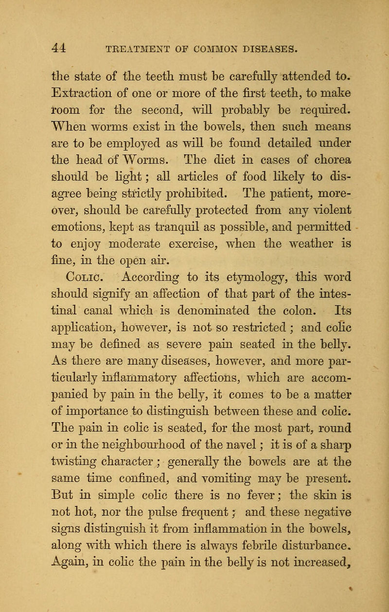 the state of the teeth must he carefully attended to. Extraction of one or more of the first teeth, to make room for the second, will probably be required. When worms exist in the bowels, then such means are to be employed as will be found detailed under the head of Worms. The diet in cases of chorea should be light; all articles of food likely to dis- agree being strictly prohibited. The patient, more- over, should be carefully protected from any violent emotions, kept as tranquil as possible, and permitted to enjoy moderate exercise, when the weather is fine, in the open air. Colic. According to its etymology, this word should signify an affection of that part of the intes- tinal canal which is denominated the colon. Its application, however, is not so restricted ; and colic may be defined as severe pain seated in the belly. As there are many diseases, however, and more par- ticularly inflammatory affections, which are accom- panied by pain in the belly, it comes to be a matter of importance to distinguish between these and colic. The pain in colic is seated, for the most part, round or in the neighbourhood of the navel; it is of a sharp twisting character; generally the bowels are at the same time confined, and vomiting may be present. But in simple colic there is no fever; the skin is not hot, nor the pulse frequent; and these negative signs distinguish it from inflammation in the bowels, along with which there is always febrile disturbance. Again, in colic the pain in the belly is not increased,