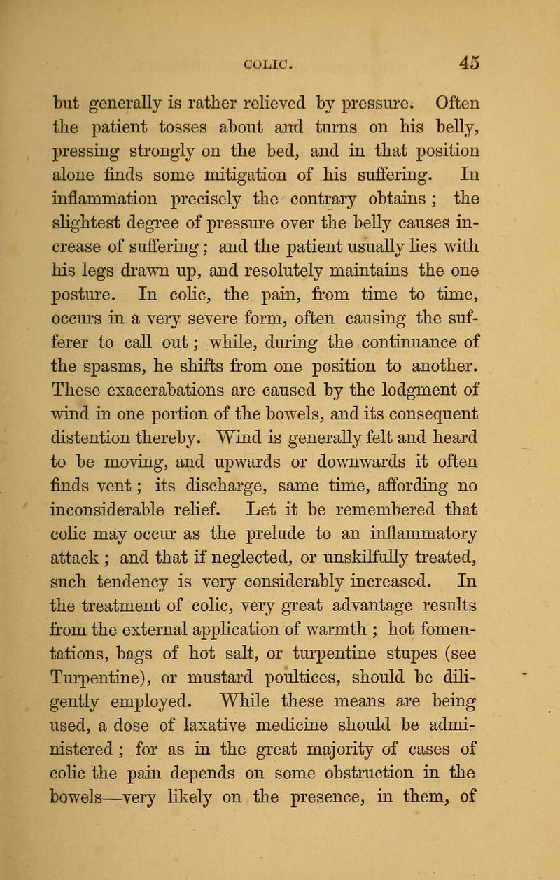 but generally is rather relieved by pressure. Often the patient tosses about and turns on his belly, pressing strongly on the bed, and in that position alone finds some mitigation of his suffering. In inflammation precisely the contrary obtains; the slightest degree of pressure over the belly causes in- crease of suffering; and the patient usually lies with his legs drawn up, and resolutely maintains the one posture. In colic, the pain, from time to time, occurs in a very severe form, often causing the suf- ferer to call out; while, during the continuance of the spasms, he shifts from one position to another. These exacerabations are caused by the lodgment of wind in one portion of the bowels, and its consequent distention thereby. Wind is generally felt and heard to be moving, and upwards or downwards it often finds vent; its discharge, same time, affording no inconsiderable relief. Let it be remembered that colic may occur as the prelude to an inflammatory attack ; and that if neglected, or unskilfully treated, such tendency is very considerably increased. In the treatment of colic, very great advantage results from the external application of warmth ; hot fomen- tations, bags of hot salt, or turpentine stupes (see Turpentine), or mustard poultices, should be dili- gently employed. While these means are being used, a dose of laxative medicine should be admi- nistered ; for as in the great majority of cases of colic the pain depends on some obstruction in the bowels—very likely on the presence, in them, of