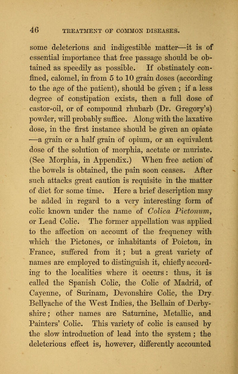 some deleterious and indigestible matter—it is of essential importance that free passage should he ob- tained as speedily as possible. If obstinately con- fined, calomel, in from 5 to 10 grain doses (according to the age of the patient), should be given ; if a less degree of constipation exists, then a full dose of castor-oil, or of compound rhubarb (Dr. Gregory's) powder, mil probably suffice. Along with the laxative dose, in the first instance should be given an opiate —a grain or a half grain of opium, or an equivalent dose of the solution of morphia, acetate or muriate. (See Morphia, in Appendix.) When free action of the bowels is obtained, the pain soon ceases. After such attacks great caution is requisite in the matter of diet for some time. Here a brief description may be added in regard to a very interesting form of colic known under the name of Colica Pictonum, or Lead Colic. The former appellation was applied to the affection on account of the frequency with which the Pictones, or inhabitants of Poictou, in France, suffered from it; but a great variety of names are employed to distinguish it, chiefly accord- ing to the localities where it occurs: thus, it is called the Spanish Colic, the Colic of Madrid, of Cayenne, of Surinam, Devonshire Colic, the Dry Bellyache of the West Indies, the Bellain of Derby- shire ; other names are Saturnine, Metallic, and Painters' Colic. This variety of colic is caused by the slow introduction of lead into the system; the deleterious effect is, however, differently accounted