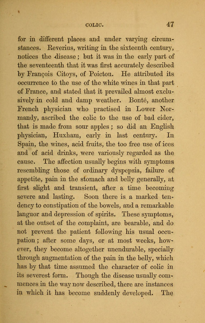 for in different places and under varying circum- stances. Reverius, writing in the sixteenth century, notices the -disease; but it was in the early part of the seventeenth that it was first accurately described by Francois Citoys, of Poictou. He attributed its occurrence to the use of the white wines in that part of France, and stated that it prevailed almost exclu- sively in cold and damp weather. Bonte, another French physician who practised in Lower Nor- mandy, ascribed the colic to the use of bad cider, that is made from sour apples; so did an English physician, Huxham, early in last century. In Spain, the wines, acid fruits, the too free use of ices and of acid drinks, were variously regarded as the cause. The affection usually begins with symptoms resembling those of ordinary dyspepsia, failure of appetite, pain in the stomach and belly generally, at first slight and transient, after a time becoming severe and lasting. Soon there is a marked ten- dency to constipation of the bowels, and a remarkable languor and depression of spirits. These symptoms, at the outset of the complaint, are bearable, and do not prevent the patient following his usual occu- pation ; after some days, or at most weeks, how- ever, they become altogether unendurable, specially through augmentation of the pain in the belly, which has by that time assumed the character of colic in its severest form. Though the disease usually com- mences in the way now described, there are instances in which it has become suddenly developed. The