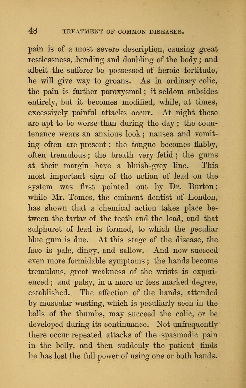 pain is of a most severe description, causing great restlessness, bending and doubling of the body; and albeit the sufferer be possessed of heroic fortitude, he will give way to groans. As in ordinary colic, the pain is further paroxysmal; it seldom subsides entirely, but it becomes modified, while, at times, excessively painful attacks occur. At night these are apt to be worse than during the day; the coun- tenance wears an anxious look; nausea and vomit- ing often are present; the tongue becomes flabby, often tremulous; the breath very fetid; the gums at their margin have a bluish-grey line. This most important sign of the action of lead on the system was first pointed out by Dr. Burton; while Mr. Tomes, the eminent dentist of London, has shown that a chemical action takes place be- tween the tartar of the teeth and the lead, and that sulphuret of lead is formed, to which the peculiar blue gum is due. At this stage of the disease, the face is pale, dingy, and sallow. And now succeed even more formidable symptoms ; the hands become tremulous, great weakness of the wrists is experi- enced ; and palsy, in a more or less marked degree, established. The affection of the hands, attended by muscular wasting, which is peculiarly seen in the balls of the thumbs, may succeed the colic, or be developed during its continuance. Not unfrequently there occur repeated attacks of the spasmodic pain in the belly, and then suddenly the patient finds he has lost the fall power of using one or both hands.