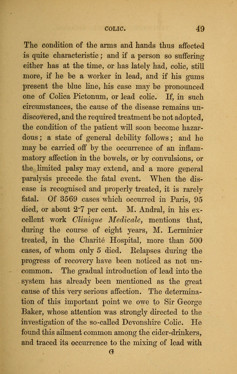 The condition of the arms and hands thus affected is quite characteristic; and if a person so suffering either has at the time, or has lately had, colic, still more, if he be a worker in lead, and if his gums present the blue line, his case may be pronounced one of Colica Pictonum, or lead colic. If, in such circumstances, the cause of the disease remains un- discovered, and the required treatment be not adopted, the condition of the patient will soon become hazar- dous; a state of general debility follows; and he may be carried off by the occurrence of an inflam- matory affection in the bowels, or by convulsions, or the limited palsy may extend, and a more general paralysis precede the fatal event. When the dis- ease is recognised and properly treated, it is rarely fatal. Of 3569 cases which occurred in Paris, 95 died, or about 2'7 per cent. M. Andral, in his ex- cellent work Clinique Medicate, mentions that, during the course of eight years, M. Lerminier treated, in the Charite Hospital, more than 500 cases, of whom only 5 died. Eelapses during the progress of recovery have been noticed as not un- common. The gradual introduction of lead into the system has already been mentioned as the great cause of this very serious affection. The determina- tion of this important point we owe to Sir George Baker, whose attention was strongly directed to the investigation of the so-called Devonshire Colic. He found this ailment common among the cider-drinkers, and traced its occurrence to the mixing of lead with