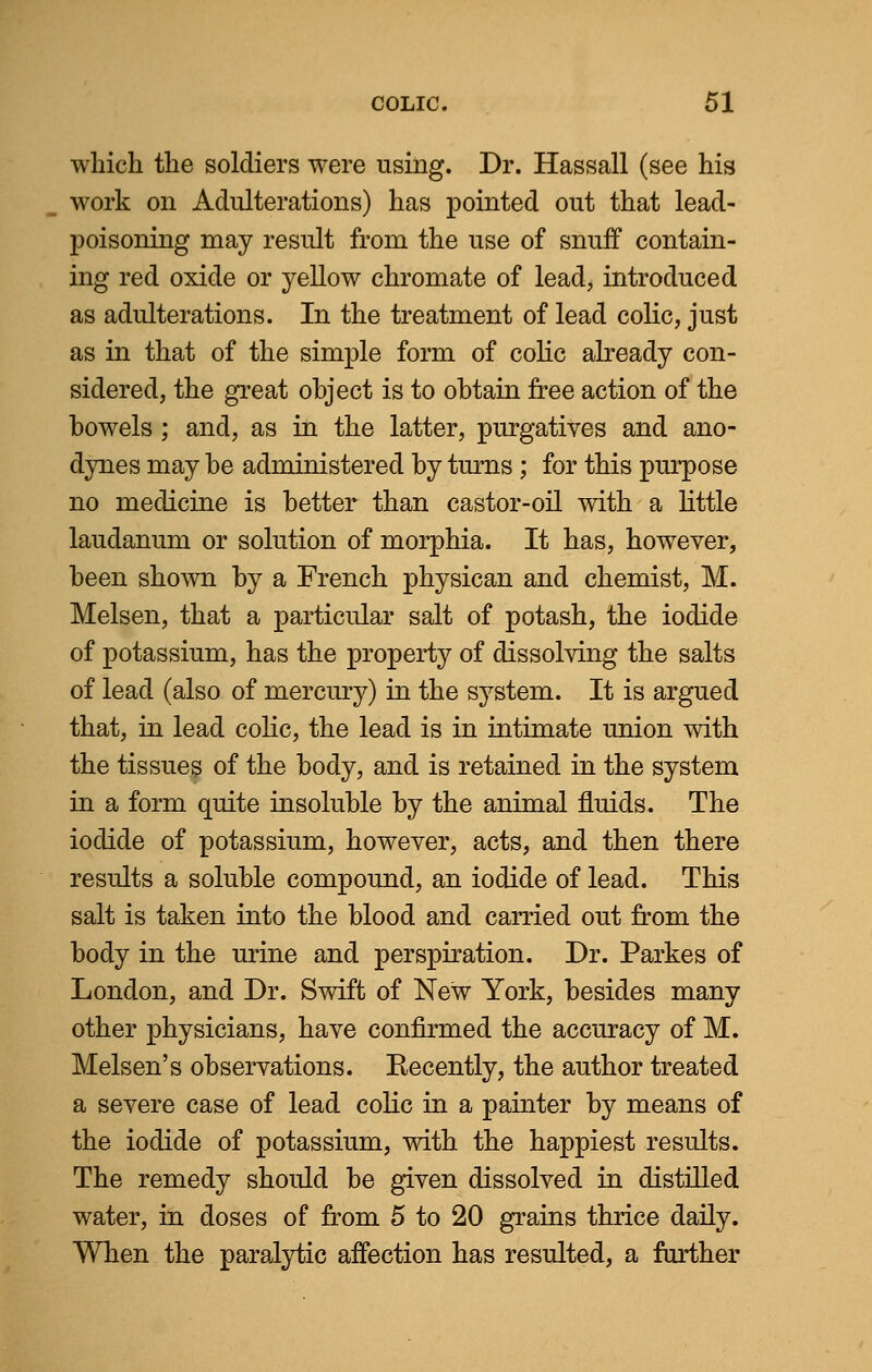 which the soldiers were using. Dr. Hassall (see his work on Adulterations) has pointed out that lead- poisoning may result from the use of snuff contain- ing red oxide or yellow chromate of lead, introduced as adulterations. In the treatment of lead colic, just as in that of the simple form of colic already con- sidered, the great object is to obtain free action of the bowels; and, as in the latter, purgatives and ano- dynes may be administered by turns ; for this purpose no medicine is better than castor-oil with a little laudanum or solution of morphia. It has, however, been shown by a French physican and chemist, M. Melsen, that a particular salt of potash, the iodide of potassium, has the property of dissolving the salts of lead (also of mercury) in the system. It is argued that, in lead colic, the lead is in intimate union with the tissues of the body, and is retained in the system in a form quite insoluble by the animal fluids. The iodide of potassium, however, acts, and then there results a soluble compound, an iodide of lead. This salt is taken into the blood and carried out from the body in the urine and perspiration. Dr. Parkes of London, and Dr. Swift of New York, besides many other physicians, have confirmed the accuracy of M. Melsen's observations. Recently, the author treated a severe case of lead colic in a painter by means of the iodide of potassium, with the happiest results. The remedy should be given dissolved in distilled water, in doses of from 5 to 20 grains thrice daily. When the paralytic affection has resulted, a further