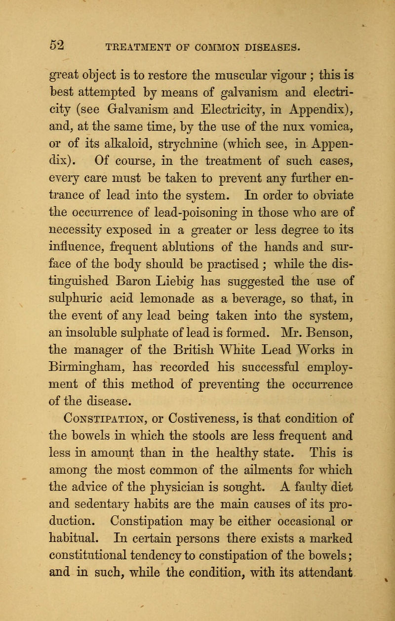 great object is to restore the muscular vigour ; this is best attempted by means of galvanism and electri- city (see Galvanism and Electricity, in Appendix), and, at the same time, by the use of the nux vomica, or of its alkaloid, strychnine (which see, in Appen- dix). Of course, in the treatment of such cases, every care must be taken to prevent any farther en- trance of lead into the system. In order to obviate the occurrence of lead-poisoning in those who are of necessity exposed in a greater or less degree to its influence, frequent ablutions of the hands and sur- face of the body should be practised ; while the dis- tinguished Baron Liebig has suggested the use of siilphuric acid lemonade as a beverage, so that, in the event of any lead being taken into the system, an insoluble sulphate of lead is formed. Mr. Benson, the manager of the British White Lead Works in Birmingham, has recorded his successful employ- ment of this method of preventing the occurrence of the disease. Constipation, or Costiveness, is that condition of the bowels in which the stools are less frequent and less in amount than in the healthy state. This is among the most common of the ailments for which the advice of the physician is sought. A faulty diet and sedentary habits are the main causes of its pro- duction. Constipation may be either occasional or habitual. In certain persons there exists a marked constitutional tendency to constipation of the bowels; and in such, while the condition, with its attendant