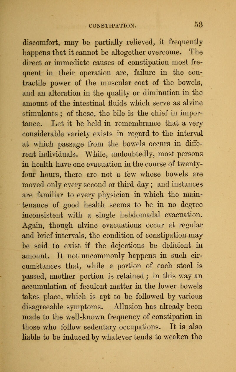 discomfort, may be partially relieved, it frequently happens that it cannot be altogether overcome. The direct or immediate causes of constipation most fre- quent in their operation are, failure in the con- tractile power of the muscular coat of the bowels, and an alteration in the quality or diminution in the amount of the intestinal fluids which serve as alvine stimulants ; of these, the bile is the chief in impor- tance. Let it be held in remembrance that a very considerable variety exists in regard to the interval at which passage from the bowels occurs in diffe- rent individuals. While, undoubtedly, most persons in health have one evacuation in the course of twenty- four hours, there are not a few whose bowels are moved only every second or third day; and instances are familiar to every physician in which the main- tenance of good health seems to be in no degree inconsistent with a single hebdomadal evacuation. Again, though alvine evacuations occur at regular and brief intervals, the condition of constipation may be said to exist if the dejections be deficient in amount. It not uncommonly happens in such cir- cumstances that, while a portion of each stool is passed, another portion is retained; in this way an accumulation of feculent matter in the lower bowels takes place, which is apt to be followed by various disagreeable symptoms. Allusion has already been made to the well-known frequency of constipation in those who follow sedentary occupations. It is also liable to be induced by whatever tends to weaken the