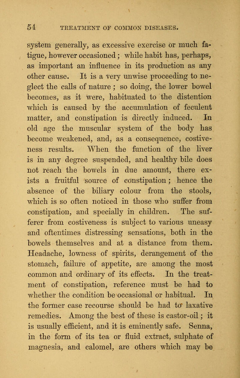 system generally, as excessive exercise or much fa- tigue, however occasioned; while habit has, perhaps, as important an influence in its production as any other cause. It is a very unwise proceeding to ne- glect the calls of nature ; so doing, the lower bowel becomes, as it were, habituated to the distention which is caused by the accumulation of feculent matter, and constipation is directly induced. In old age the muscular system of the body has become weakened, and; as a consequence* costive- ness results. When the function of the liver is in any degree suspended, and healthy bile does not reach the bowels in due amount, there ex- ists a fruitful source of constipation; hence the absence of the biliary colour from the stools, which is so often noticed in those who suffer from constipation, and specially in children. The suf- ferer from costiveness is subject to various uneasy and oftentimes distressing sensations, both in the bowels themselves and at a distance from them. Headache, lowness of spirits, derangement of the stomach, failure of appetite, are among the most common and ordinary of its effects. In the treat- ment of constipation* reference must be had to whether the condition be occasional or habitual. In the former case recourse should be had to* laxative remedies. Among the best of these is castor-oil; it is usually efficient, and it is eminently safe. Senna, in the form of its tea or fluid extract, sulphate of magnesia, and calomel, are others which may be