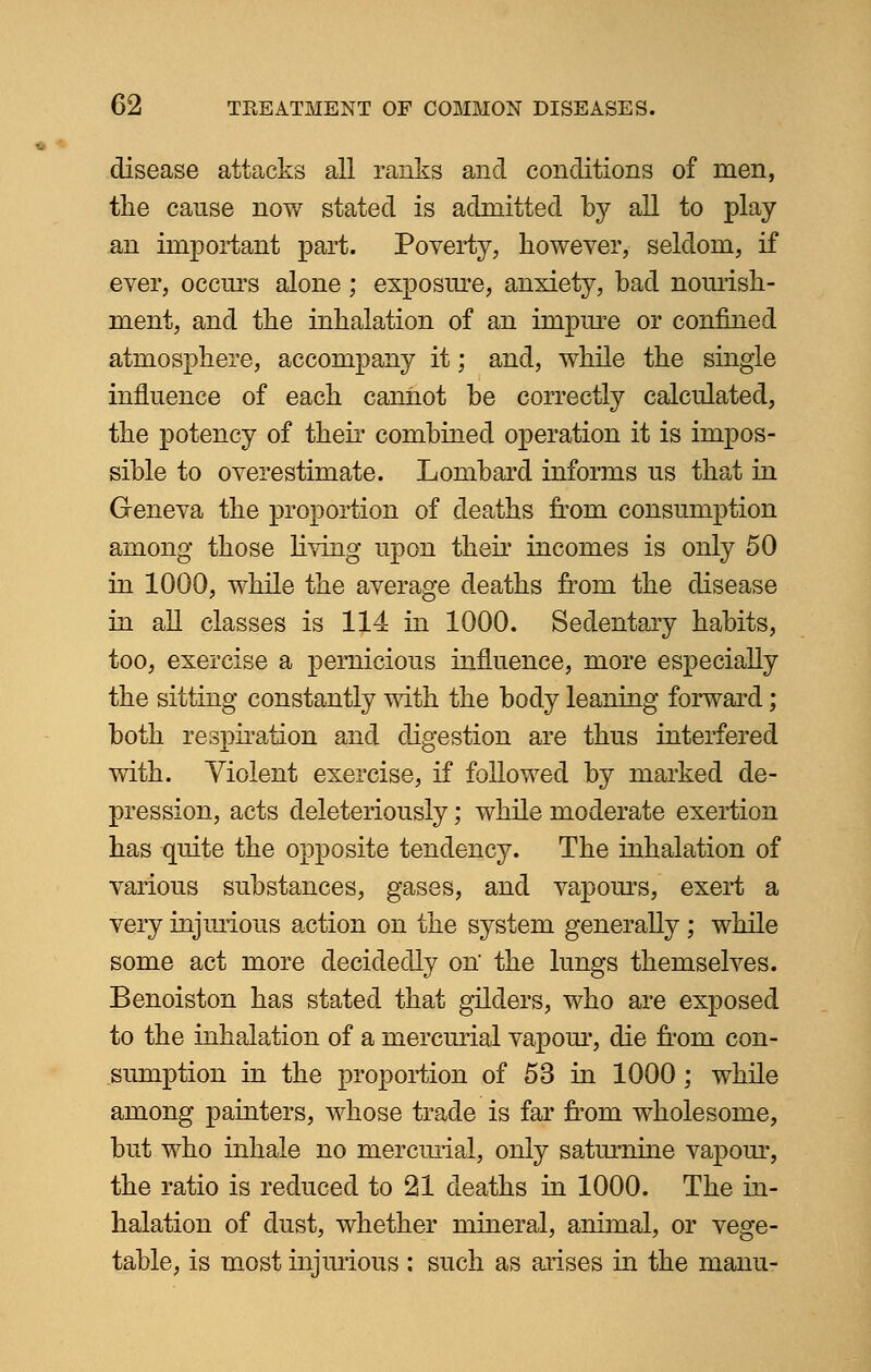 disease attacks all ranks and conditions of men, tlie cause now stated is admitted by all to play an important part. Poverty, however, seldom, if ever, occurs alone; exposure, anxiety, bad nourish- ment, and the inhalation of an impure or confined atmosphere, accompany it; and, while the single influence of each cannot be correctly calculated, the potency of their combined operation it is impos- sible to overestimate. Lombard informs us that in Geneva the proportion of deaths from consumption among those living upon their incomes is only 50 in 1000, while the average deaths from the disease in all classes is 114 in 1000. Sedentary habits, too, exercise a pernicious influence, more especially the sitting constantly with the body leaning forward; both respiration and digestion are thus interfered with. Yiolent exercise, if followed by marked de- pression, acts deleteriously; while moderate exertion has quite the opposite tendency. The inhalation of various substances, gases, and vapours, exert a very injurious action on the system generally; while some act more decidedly on' the lungs themselves. Benoiston has stated that gilders, who are exposed to the inhalation of a mercurial vapour, die from con- sumption in the proportion of 53 in 1000 ; while among painters, whose trade is far from wholesome, but who inhale no mercurial, only saturnine vapour, the ratio is reduced to 21 deaths in 1000. The in- halation of dust, whether mineral, animal, or vege- table, is most injurious : such as arises in the manu-