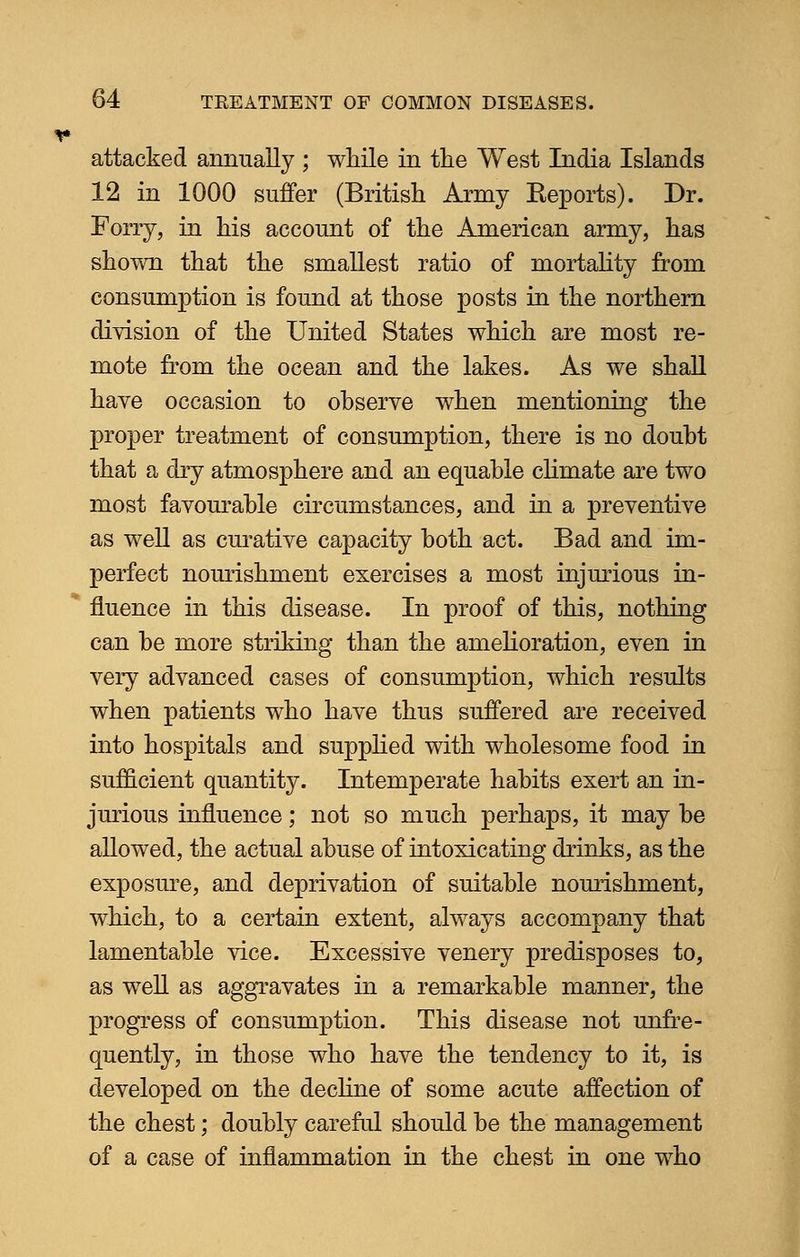 attacked annually ; while in the West India Islands 12 in 1000 suffer (British Army Reports). Dr. Forry, in his account of the American army, has shown that the smallest ratio of mortality from consumption is found at those posts in the northern division of the United States which are most re- mote from the ocean and the lakes. As we shall have occasion to observe when mentioning the proper treatment of consumption, there is no doubt that a dry atmosphere and an equable climate are two most favourable circumstances, and in a preventive as well as curative capacity both act. Bad and im- perfect nourishment exercises a most injurious in- fluence in this disease. In proof of this, nothing can be more striking than the amelioration, even in very advanced cases of consumption, which results when patients who have thus suffered are received into hospitals and supplied with wholesome food in sufficient quantity. Intemperate habits exert an in- jurious influence; not so much perhaps, it may be allowed, the actual abuse of intoxicating drinks, as the exposure, and deprivation of suitable nourishment, which, to a certain extent, always accompany that lamentable vice. Excessive venery predisposes to, as well as aggravates in a remarkable manner, the progress of consumption. This disease not unfre- quently, in those who have the tendency to it, is developed on the decline of some acute affection of the chest; doubly careful should be the management of a case of inflammation in the chest in one who