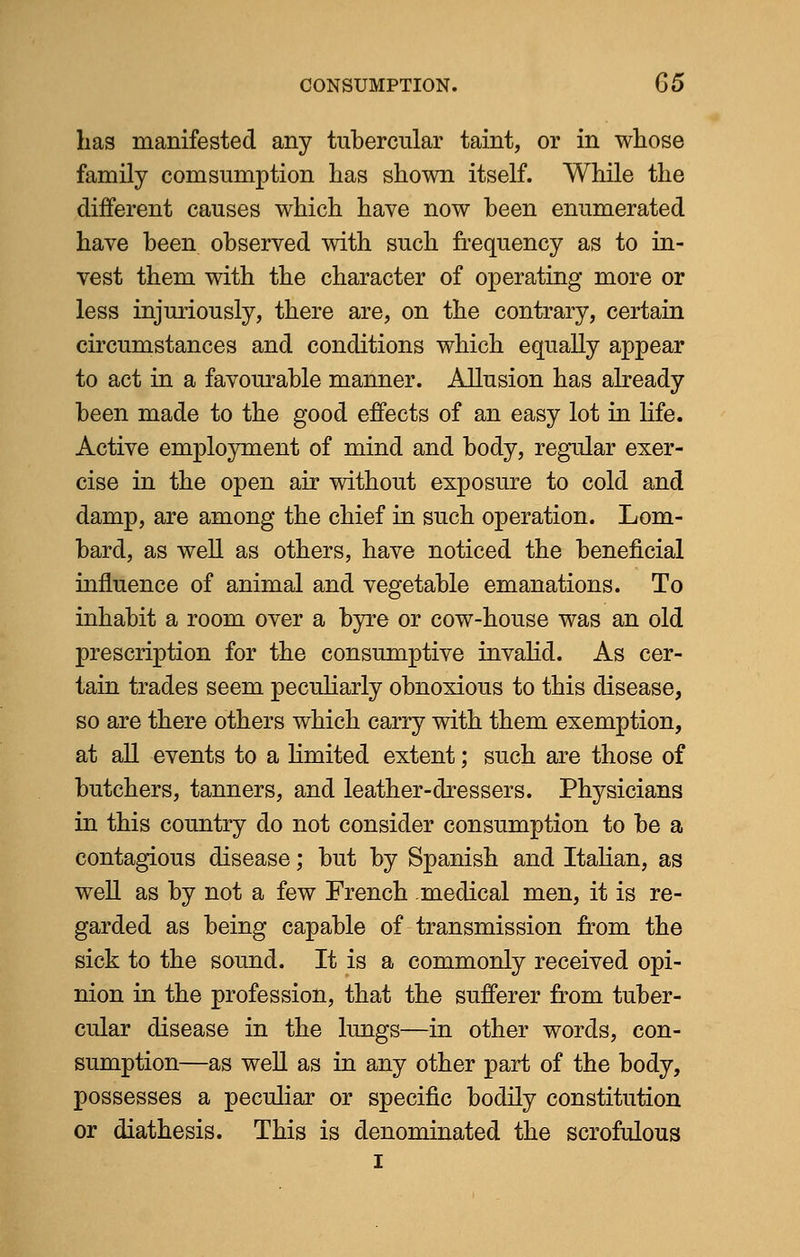has manifested any tubercular taint, or in whose family com sumption has shown itself. While the different causes which have now been enumerated have been observed with such frequency as to in- vest them with the character of operating more or less injuriously, there are, on the contrary, certain circumstances and conditions which equally appear to act in a favourable manner. Allusion has already been made to the good effects of an easy lot in life. Active employment of mind and body, regular exer- cise in the open air without exposure to cold and damp, are among the chief in such operation. Lom- bard, as well as others, have noticed the beneficial influence of animal and vegetable emanations. To inhabit a room over a byre or cow-house was an old prescription for the consumptive invalid. As cer- tain trades seem peculiarly obnoxious to this disease, so are there others which carry with them exemption, at all events to a limited extent; such are those of butchers, tanners, and leather-dressers. Physicians in this country do not consider consumption to be a contagious disease; but by Spanish and Italian, as well as by not a few French medical men, it is re- garded as being capable of transmission from the sick to the sound. It is a commonly received opi- nion in the profession, that the sufferer from tuber- cular disease in the lungs—in other words, con- sumption—as well as in any other part of the body, possesses a peculiar or specific bodily constitution or diathesis. This is denominated the scrofulous I