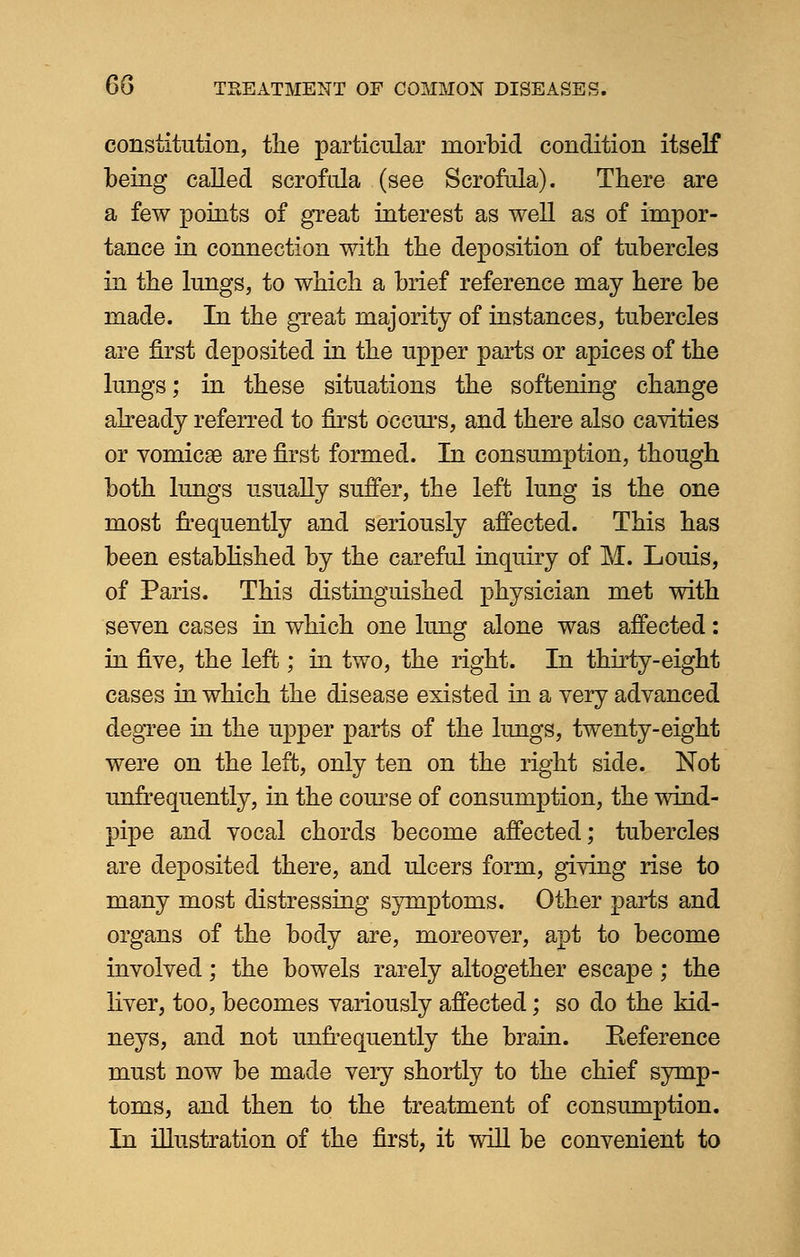 constitution, the particular morbid condition itself being called scrofula (see Scrofula). There are a few points of great interest as well as of impor- tance in connection with the deposition of tubercles in the lungs, to which a brief reference may here be made. In the great majority of instances, tubercles are first deposited in the upper parts or apices of the lungs; in these situations the softening change already referred to first occurs, and there also cavities or vomicae are first formed. In consumption, though both lungs usually suffer, the left lung is the one most frequently and seriously affected. This has been established by the careful inquiry of M. Louis, of Paris. This distinguished physician met with seven cases in which one lung alone was affected: in five, the left; in two, the right. In thirty-eight cases in which the disease existed in a very advanced degree in the upper parts of the lungs, twenty-eight were on the left, only ten on the right side. Not unfrequently, in the course of consumption, the wind- pipe and vocal chords become affected; tubercles are deposited there, and ulcers form, giving rise to many most distressing symptoms. Other parts and organs of the body are, moreover, apt to become involved; the bowels rarely altogether escape; the liver, too, becomes variously affected; so do the kid- neys, and not unfrequently the brain. Eeference must now be made very shortly to the chief symp- toms, and then to the treatment of consumption. In illustration of the first, it will be convenient to