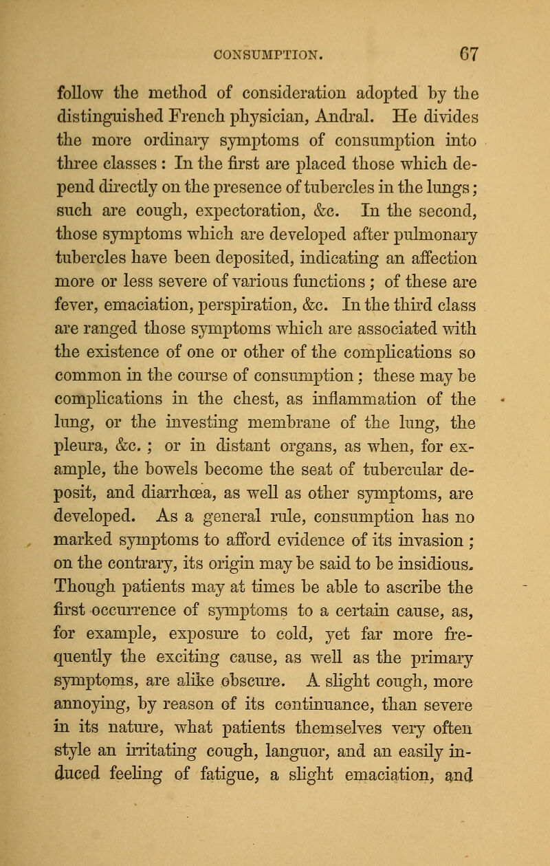 follow the method of consideration adopted by the distinguished French physician, Andral. He divides the more ordinary symptoms of consumption into three classes : In the first are placed those which de- pend directly on the presence of tubercles in the lungs; such are cough, expectoration, &c. In the second, those symptoms which are developed after pulmonary tubercles have been deposited, indicating an affection more or less severe of various functions ; of these are fever, emaciation, perspiration, &c. In the third class are ranged those symptoms which are associated with the existence of one or other of the complications so common in the course of consumption; these may be complications in the chest, as inflammation of the lung, or the investing membrane of the lung, the pleura, &c. ; or in distant organs, as when, for ex- ample, the bowels become the seat of tubercular de- posit, and diarrhoea, as well as other symptoms, are developed. As a general rule, consumption has no marked symptoms to afford evidence of its invasion ; on the contrary, its origin may be said to be insidious. Though patients may at times be able to ascribe the first occurrence of symptoms to a certain cause, as, for example, exposure to cold, yet far more fre- quently the exciting cause, as well as the primary symptoms, are alike obscure. A slight cough, more annoying, by reason of its continuance, than severe in its nature, what patients themselves very often style an irritating cough, languor, and an easily in- duced feeling of fatigue, a slight emaciation, and