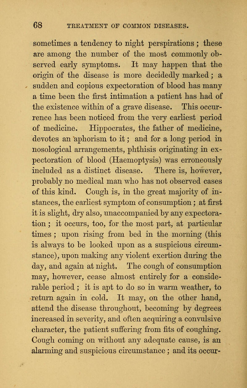 sometimes a tendency to night perspirations ; these are among the number of the most commonly ob- served early symptoms. It may happen that the origin of the disease is more decidedly marked; a sudden and copious expectoration of blood has many a time been the first intimation a patient has had of the existence within of a grave disease. This occur- rence has been noticed from the very earliest period of medicine. Hippocrates, the father of medicine, devotes an 'aphorism to it; and for a long period in nosological arrangements, phthisis originating in ex- pectoration of blood (Haemoptysis) was erroneously included as a distinct disease. There is, however, probably no medical man who has not observed cases of this kind. Cough is, in the great majority of in- stances, the earliest symptom of consumption; at first it is slight, dry also, unaccompanied by any expectora- tion ; it occurs, too, for the most part, at particular times ; upon rising from bed in the morning (this is always to be looked upon as a suspicious circum- stance), upon making any violent exertion during the day, and again at night, The cough of consumption may, however, cease almost entirely for a conside- rable period ; it is apt to do so in warm weather, to return again in cold. It may, on the other hand, attend the disease throughout, becoming by degrees increased in severity, and often acqiiiring a convulsive character, the patient suffering from fits of coughing. Cough coming on without any adequate cause, is an alarming and suspicious circumstance; and its occur-