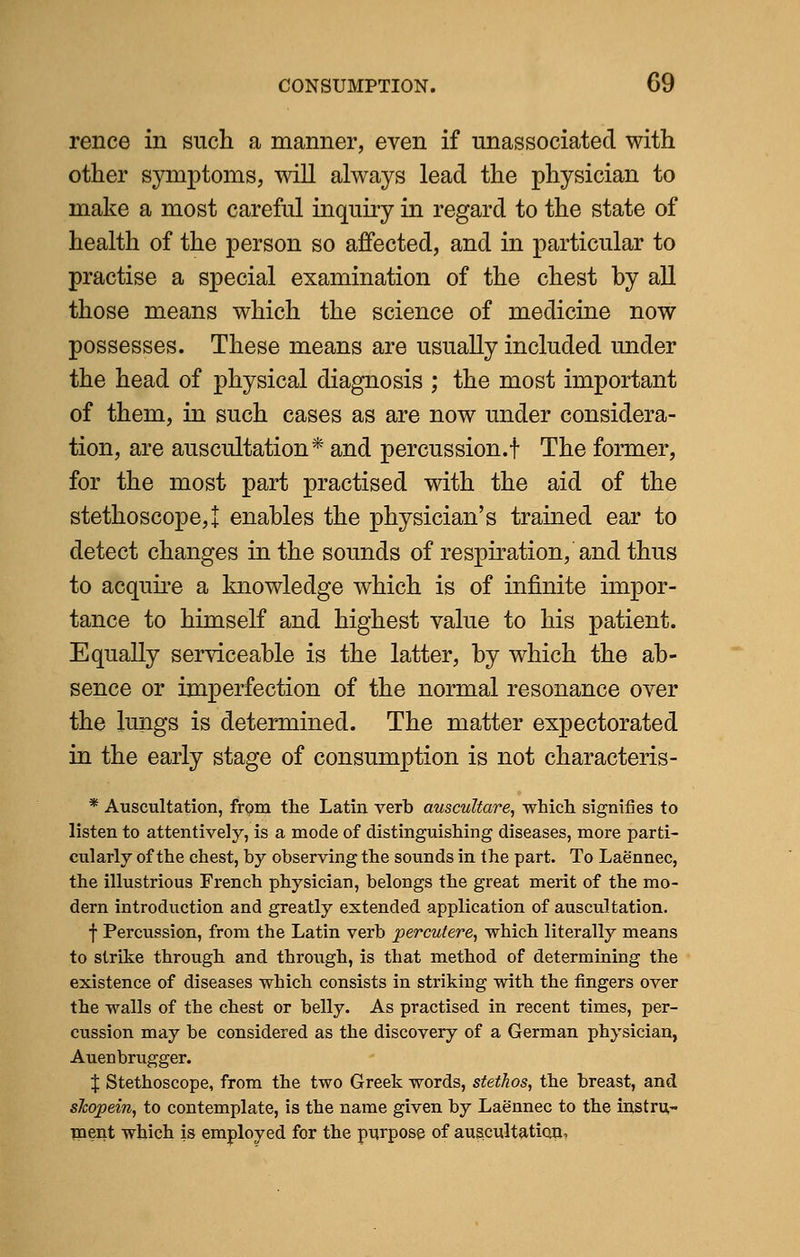 rence in such a manner, even if unassociated with other symptoms, will always lead the physician to make a most careful inquiry in regard to the state of health of the person so affected, and in particular to practise a special examination of the chest by all those means which the science of medicine now possesses. These means are usually included under the head of physical diagnosis ; the most important of them, in such cases as are now under considera- tion, are auscultation* and percussion.f The former, for the most part practised with the aid of the stethoscope,! enables the physician's trained ear to detect changes in the sounds of respiration, and thus to acquire a knowledge which is of infinite impor- tance to himself and highest value to his patient. Equally serviceable is the latter, by which the ab- sence or imperfection of the normal resonance over the lungs is determined. The matter expectorated in the early stage of consumption is not characteris- * Auscultation, from the Latin verb auscultare, which signifies to listen to attentively, is a mode of distinguishing diseases, more parti- cularly of the chest, by observing the sounds in the part. To Laennec, the illustrious French physician, belongs the great merit of the mo- dern introduction and greatly extended application of auscultation. f Percussion, from the Latin verb perculere, which literally means to strike through and through, is that method of determining the existence of diseases which consists in striking with the fingers over the walls of the chest or belly. As practised in recent times, per- cussion may be considered as the discovery of a German physician, Auenbrugger. % Stethoscope, from the two Greek words, stethos, the breast, and slcopein, to contemplate, is the name given by Laennec to the instru- ment which is employed for the purpose of auscultation,