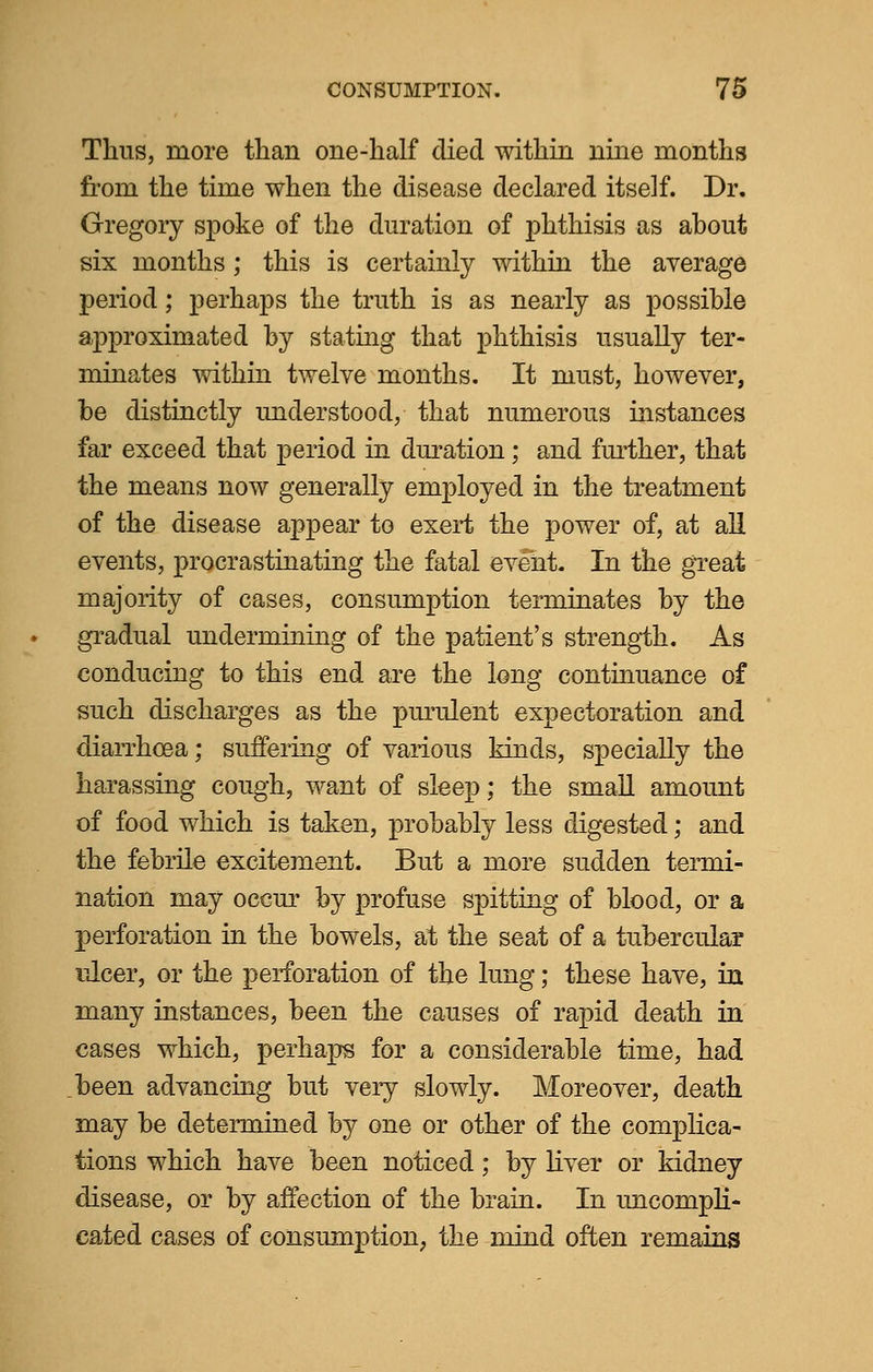 Thus, more than one-half died within nine months from the time when the disease declared itself. Dr. Gregory spoke of the duration of phthisis as ahout six months; this is certainly within the average period; perhaps the truth is as nearly as possible approximated by stating that phthisis usually ter- minates within twelve months. It must, however, be distinctly understood, that numerous instances far exceed that period in duration; and further, that the means now generally employed in the treatment of the disease appear to exert the power of, at all events, procrastinating the fatal event. In the great majority of cases, consumption terminates by the gradual undermining of the patient's strength. As conducing to this end are the long continuance of such discharges as the purulent expectoration and diarrhoea; suffering of various kinds, specially the harassing cough, want of sleep; the small amount of food which is taken, probably less digested; and the febrile excitement. But a more sudden termi- nation may occur by profuse spitting of blood, or a perforation in the bowels, at the seat of a tubercular ulcer, or the perforation of the lung; these have, in many instances, been the causes of rapid death in cases which, perhaps for a considerable time, had been advancing but very slowly. Moreover, death may be determined by one or other of the complica- tions which have been noticed; by liver or kidney disease, or by affection of the brain. In uncompli- cated cases of consumption, the mind often remains