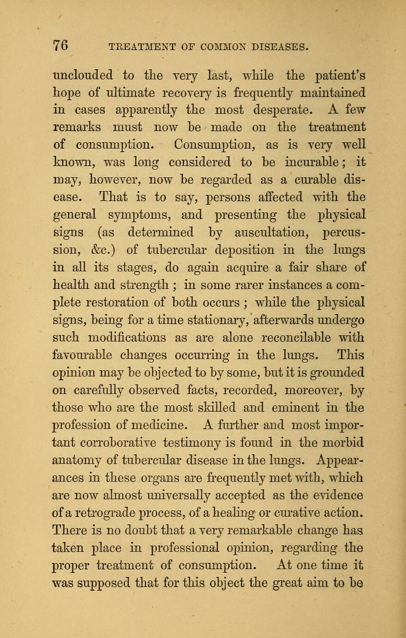 unclouded to the very last, while the patient's hope of ultimate recovery is frequently maintained in cases apparently the most desperate. A few remarks must now be made on the treatment of consumption. Consumption, as is very well known, was long considered to be incurable; it may, however, now be regarded as a curable dis- ease. That is to say, persons affected with the general symptoms, and presenting the physical signs (as determined by auscultation, percus- sion, &c.) of tubercular deposition in the lungs in all its stages, do again acquire a fair share of health and strength ; in some rarer instances a com- plete restoration of both occurs ; while the physical signs, being for a time stationary, afterwards undergo such modifications as are alone reconcilable with favourable changes occurring in the lungs. This opinion may be objected to by some, but it is grounded on carefully observed facts, recorded, moreover, by those who are the most skilled and eminent in the profession of medicine. A farther and most impor- tant corroborative testimony is found in the morbid anatomy of tubercular disease in the lungs. Appear- ances in these organs are frequently met with, which are now almost universally accepted as the evidence of a retrograde process, of a healing or curative action. There is no doubt that a very remarkable change has taken place in professional opinion, regarding the proper treatment of consumption. At one time it was supposed that for this object the great aim to be