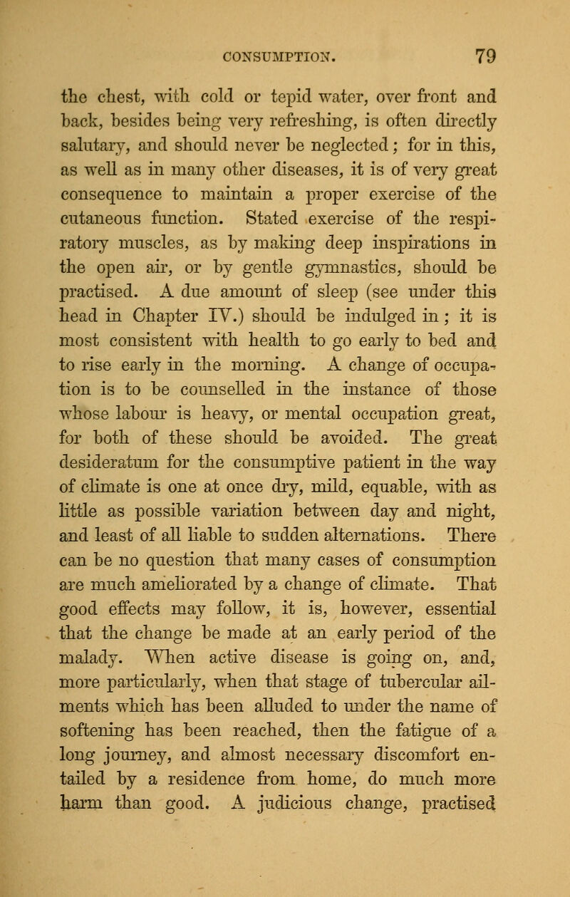 the chest, with cold or tepid water, over front and back, besides being very refreshing, is often directly salutary, and should never be neglected; for in this, as well as in many other diseases, it is of very great consequence to maintain a proper exercise of the cutaneous function. Stated exercise of the respi- ratory muscles, as by making deep inspirations in the open air, or by gentle gymnastics, should be practised. A due amount of sleep (see under this head in Chapter IV.) should be indulged in; it is most consistent with health to go early to bed and to rise early in the morning. A change of occupa- tion is to be counselled in the instance of those whose labour is heavy, or mental occupation great, for both of these should be avoided. The great desideratum for the consumptive patient in the way of climate is one at once dry, mild, equable, with as little as possible variation between day and night, and least of all liable to sudden alternations. There can be no question that many cases of consumption are much ameliorated by a change of climate. That good effects may follow, it is, however, essential that the change be made at an early period of the malady. When active disease is going on, and, more particularly, when that stage of tubercular ail- ments which has been alluded to under the name of softening has been reached, then the fatigue of a long journey, and almost necessary discomfort en- tailed by a residence from home, do much more harm than good. A judicious change, practised