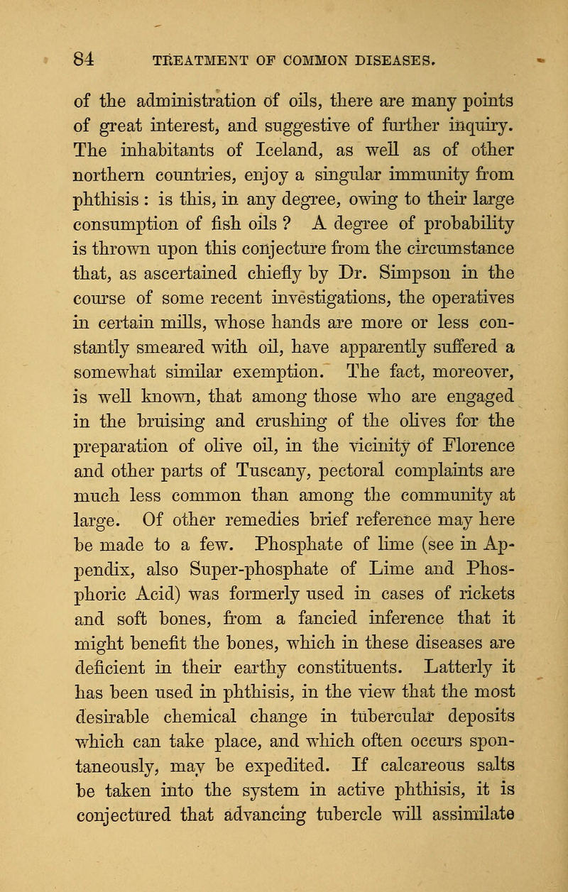 of the administration of oils, there are many points of great interest, and suggestive of further inquiry. The inhabitants of Iceland, as well as of other northern countries, enjoy a singular immunity from phthisis : is this, in any degree, owing to their large consumption of fish oils ? A degree of probability is thrown upon this conjecture from the circumstance that, as ascertained chiefly by Dr. Simpson in the course of some recent investigations, the operatives in certain mills, whose hands are more or less con- stantly smeared with oil, have apparently suffered a somewhat similar exemption. The fact, moreover, is well known, that among those who are engaged in the bruising and crushing of the olives for the preparation of olive oil, in the vicinity Of Florence and other parts of Tuscany, pectoral complaints are much less common than among the community at large. Of other remedies brief reference may here be made to a few. Phosphate of lime (see in Ap- pendix, also Super-phosphate of Lime and Phos- phoric Acid) was formerly used in cases of rickets and soft bones, from a fancied inference that it might benefit the bones, which in these diseases are deficient in their earthy constituents. Latterly it has been used in phthisis, in the view that the most desirable chemical change in tubercular deposits which can take place, and which often occurs spon- taneously, may be expedited. If calcareous salts be taken into the system in active phthisis, it is conjectured that advancing tubercle will assimilate