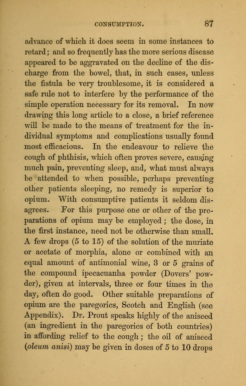 advance of which it does seem in some instances to retard; and so frequently has the more serious disease appeared to be aggravated on the decline of the dis- charge from the bowel, that, in such cases, unless the fistula be very troublesome, it is considered a safe rule not to interfere by the performance of the simple operation necessary for its removal. In now drawing this long article to a close, a brief reference will be made to the means of treatment for the in- dividual symptoms and complications usually found most efficacious. In the endeavour to relieve the cough of phthisis, which often proves severe, causing much pain, preventing sleep, and, what must always be attended to when possible, perhaps preventing other patients sleeping, no remedy is superior to opium. With consumptive patients it seldom dis- agrees. For this purpose one or other of the pre- parations of opium may be employed; the dose, in the first instance, need not be otherwise than small, A few drops (5 to 15) of the solution of the muriate or acetate of morphia, alone or combined with an equal amount of anthnonial wine, 3 or 5 grains of the compound ipecacuanha, powder (Dovers' pow* der), given at intervals, three or four times in the day, often do good. Other suitable preparations of opium are the paregorics, Scotch and English (see Appendix). Dr. Prout speaks highly of the aniseed (an ingredient in the paregorics of both countries) in affording relief to the cough; the oil of aniseed (oleum anisi) may be given in doses of 5 to 10 drops