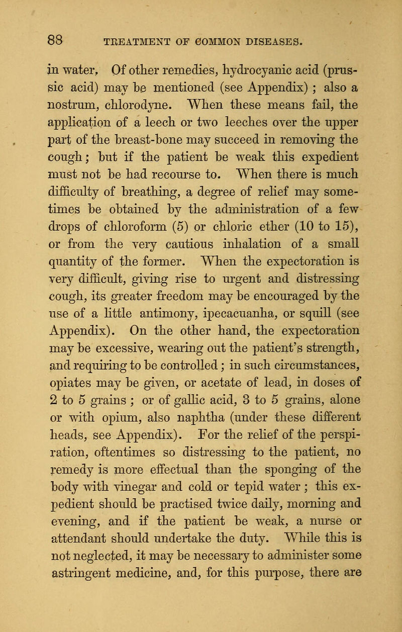 in water, Of other remedies, hydrocyanic acid (prus- sic acid) may be mentioned (see Appendix) ; also a nostrum, chlorodyne. When these means fail, the application of a leech or two leeches oyer the upper part of the breast-bone may succeed in removing the cough* but if the patient be weak this expedient must not be had recourse to. When there is much difficulty of breathing, a degree of relief may some- times be obtained by the administration of a few drops of chloroform (5) or chloric ether (10 to 15), or from the very cautious inhalation of a small quantity of the former. When the expectoration is very difficult, giving rise to urgent and distressing cough, its greater freedom may be encouraged by the use of a little antimony, ipecacuanha, or squill (see Appendix). On the other hand, the expectoration may be excessive, wealing out the patient's strength, and requiring to be controlled; in such circumstances, opiates may be given, or acetate of lead, in doses of 2 to 5 grains ; or of gallic acid, 3 to 5 grains, alone or with opium, also naphtha (under these different heads, see Appendix). For the relief of the perspi- ration, oftentimes so distressing to the patient, no remedy is more effectual than the sponging of the body with vinegar and cold or tepid water ; this ex- pedient should be practised twice daily, morning and evening, and if the patient be weak, a nurse or attendant should undertake the duty. While this is not neglected, it may be necessary to administer some astringent medicine, and, for this purpose, there are