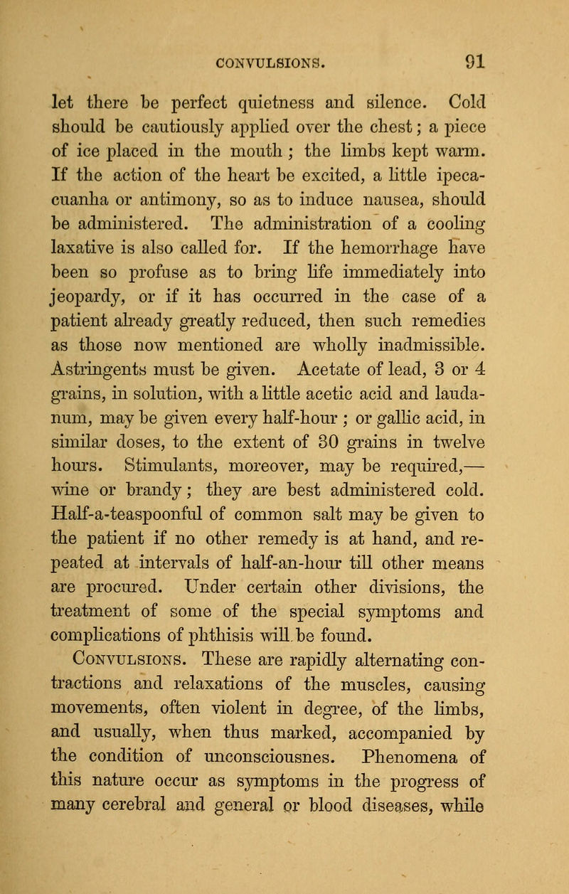 let there be perfect quietness and silence. Cold should be cautiously applied over the chest; a piece of ice placed in the mouth; the limbs kept warm. If the action of the heart be excited, a little ipeca- cuanha or antimony, so as to induce nausea, should be administered. The administration of a cooling laxative is also called for. If the hemorrhage have been so profuse as to bring life immediately into jeopardy, or if it has occurred in the case of a patient already greatly reduced, then such remedies as those now mentioned are wholly inadmissible. Astringents must be given. Acetate of lead, 3 or 4 grains, in solution, with a little acetic acid and lauda- num, may be given every half-hour ; or gallic acid, in similar doses, to the extent of 30 grains in twelve hours. Stimulants, moreover, may be required,— wine or brandy • they are best administered cold. Half-a-teaspoonful of common salt may be given to the patient if no other remedy is at hand, and re- peated at intervals of half-an-hour till other means are procured. Under certain other divisions, the treatment of some of the special symptoms and complications of phthisis will.be found. Convulsions. These are rapidly alternating con- tractions and relaxations of the muscles, causing movements, often violent in degree, of the limbs, and usually, when thus marked, accompanied by the condition of unconsciousnes. Phenomena of this nature occur as symptoms in the progress of many cerebral and general or blood diseases, while
