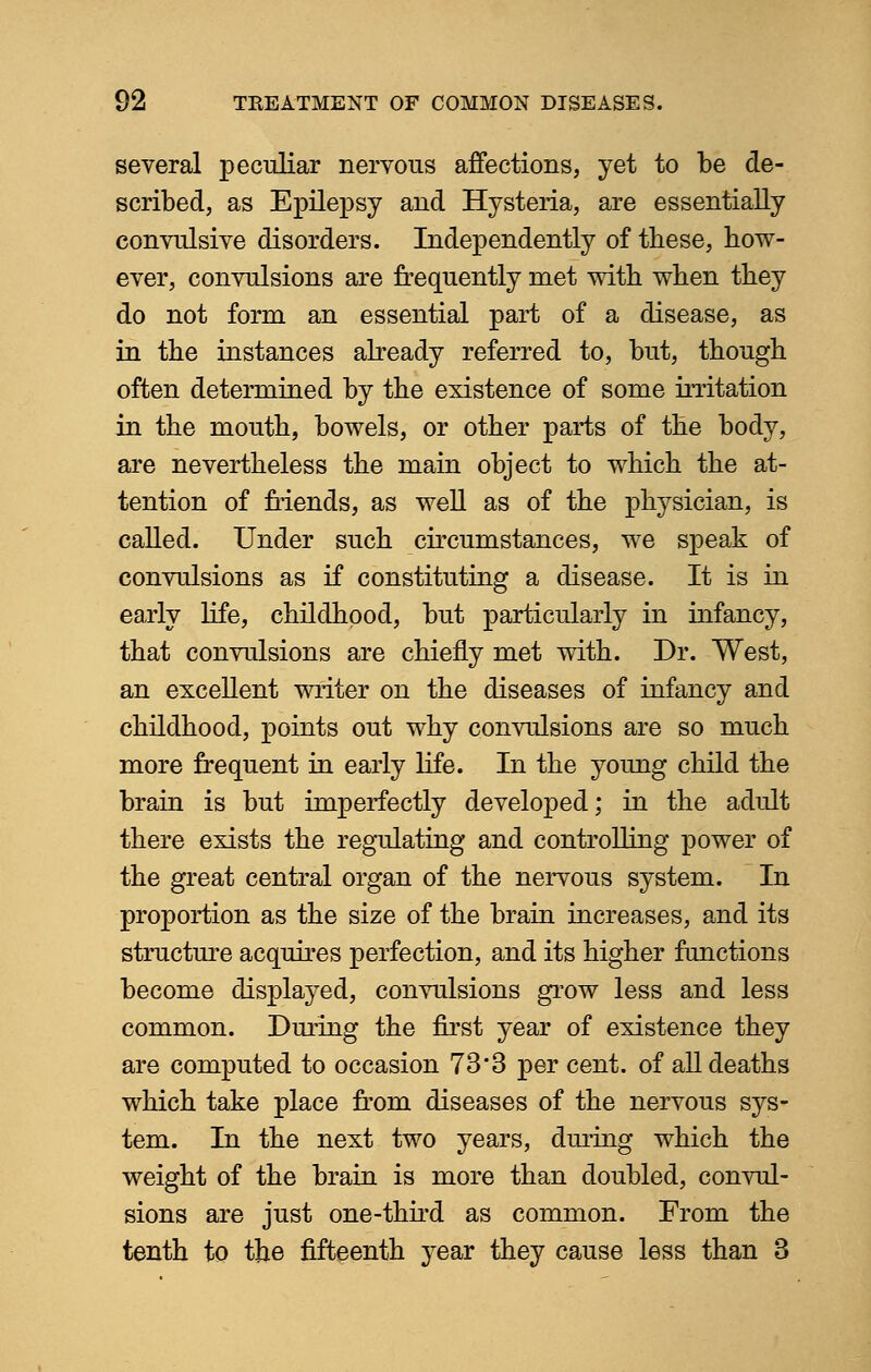several peculiar nervous affections, yet to be de- scribed, as Epilepsy and Hysteria, are essentially convulsive disorders. Independently of these, bow- ever, convulsions are frequently met witb when tbey do not form an essential part of a disease, as in tbe instances already referred to, but, though often determined by the existence of some irritation in the mouth, bowels, or other parts of the body, are nevertheless the main object to which the at- tention of friends, as well as of the physician, is called. Under such circumstances, we speak of convulsions as if constituting a disease. It is in early life, childhood, but particularly in infancy, that convulsions are chiefly met with. Dr. West, an excellent writer on the diseases of infancy and childhood, points out why convulsions are so much more frequent in early life. In the young child the brain is but imperfectly developed; in the adult there exists the regulating and controlling power of the great central organ of the nervous system. In proportion as the size of the brain increases, and its structure acquires perfection, and its higher functions become displayed, convulsions grow less and less common. During the first year of existence they are computed to occasion 73*3 per cent, of all deaths which take place from diseases of the nervous sys- tem. In the next two years, during which the weight of the brain is more than doubled, convul- sions are just one-third as common. From the tenth to the fifteenth year they cause less than 3