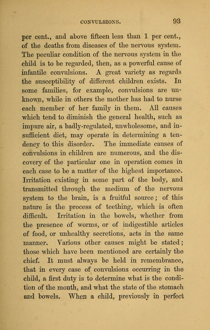 per cent., and above fifteen less than 1 per cent., of the deaths from diseases of the nervous system. The peculiar condition of the nervous system in the child is to be regarded, then, as a powerful cause of infantile convulsions. A great variety as regards the susceptibility of different children exists. In some families, for example, convulsions are un- known, while in others the mother has had to nurse each member of her family in them. All causes which tend to diminish the general health, such as impure air, a badly-regulated, unwholesome, and in- sufficient diet, may operate in determining a ten- dency to this disorder. The immediate causes of convulsions in children are numerous, and the dis- covery of the particular one in operation comes in each case to be a matter of the highest importance. Irritation existing in some part of the body, and transmitted through the medium of the nervous system to the brain, is a fruitful source; of this nature is the process of teething, which is often difficult. Irritation in the bowels, whether from the presence of worms, or of indigestible articles of food, or unhealthy secretions, acts in the same manner. Various other causes might be stated; those which have been mentioned are certainly the chief. It must always be held in remembrance, that in every case of convulsions occurring in the child, a first duty is to determine what is the condi- tion of the mouth, and what the state of the stomach and bowels, When a child, previously in perfect