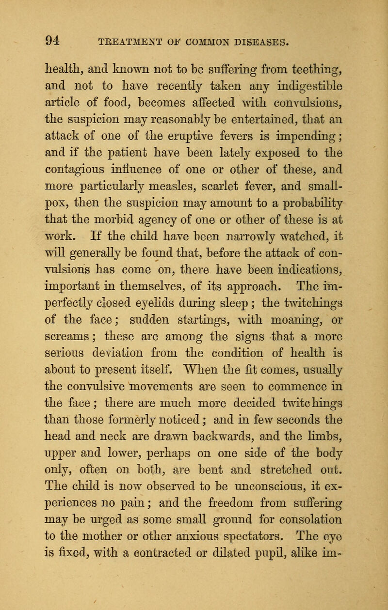 health, and known not to be suffering from teething, and not to have recently taken any indigestible article of food, becomes affected with convulsions, the suspicion may reasonably be entertained, that an attack of one of the eruptive fevers is impending; and if the patient have been lately exposed to the contagious influence of one or other of these, and more particularly measles, scarlet fever, and small- pox, then the suspicion may amount to a probability that the morbid agency of one or other of these is at work. If the child have been narrowly watched, it will generally be found that, before the attack of con- vulsions has come on, there have been indications, important in themselves, of its approach. The im- perfectly closed eyelids during sleep ; the twitchings of the face; sudden startings, with moaning, or screams; these are among the signs that a more serious deviation from the condition of health is about to present itself. When the fit comes, usually the convulsive movements are seen to commence in the face; there are much more decided twite hings than those formerly noticed; and in few seconds the head and neck are drawn backwards, and the limbs, upper and lower, perhaps on one side of the body only, often on both, are bent and stretched out. The child is now observed to be unconscious, it ex- periences no pain; and the freedom from suffering- may be urged as some small ground for consolation to the mother or other anxious spectators. The eye is fixed, with a contracted or dilated pupil, alike im»
