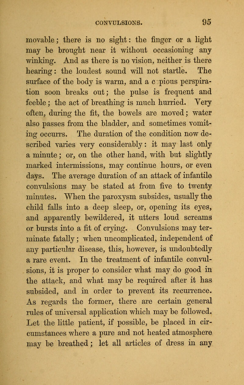 movable; there is no sight: the finger or a light may be brought near it without occasioning any winking. And as there is no vision, neither is there hearing: the loudest sound will not startle. The surface of the body is warm, and a c pious perspira- tion soon breaks out; the pulse is frequent and feeble ; the act of breathing is much hurried. Very often, during the fit, the bowels are moved; water also passes from the bladder, and sometimes vomit- ing occurrs. The duration of the condition now de- scribed varies very considerably: it may last only a minute; or, on the other hand, with but slightly marked intermissions, may continue hours, or even days. The average duration of an attack of infantile convulsions may be stated at from five to twenty minutes. When the paroxysm subsides, usually the child falls into a deep sleep, or, opening its eyes, and apparently bewildered, it utters loud screams or bursts into a fit of crying. Convulsions may ter- minate fatally; when uncomplicated, independent of any particular disease, this, however, is undoubtedly a rare event. In the treatment of infantile convul- sions, it is proper to consider what may do good in the attack, and what may be required after it has subsided, and in order to prevent its recurrence. As regards the former, there are certain general rules of universal application which may be followed. Let the Httle patient, if possible, be placed in cir- cumstances where a pure and not heated atmosphere may be breathed; let all articles of dress in any