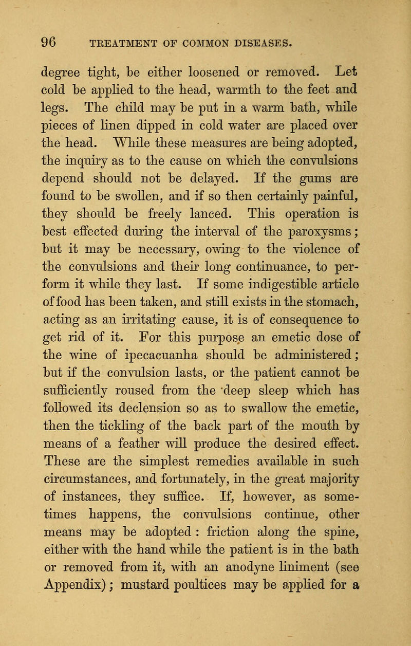 degree tight, be either loosened or removed. Let cold be applied to the head, warmth to the feet and legs. The child may be put in a warm bath, while pieces of linen dipped in cold water are placed over the head. While these measures are being adopted, the inquiry as to the cause on which the convulsions depend should not be delayed. If the gums are found to be swollen, and if so then certainly painful, they should be freely lanced. This operation is best effected during the interval of the paroxysms; but it may be necessary, owing to the violence of the convulsions and their long continuance, to per- form it while they last. If some indigestible article of food has been taken, and still exists in the stomach, acting as an irritating cause, it is of consequence to get rid of it. For this purpose an emetic dose of the wine of ipecacuanha should be administered; but if the convulsion lasts, or the patient cannot be sufficiently roused from the *deep sleep which has followed its declension so as to swallow the emetic, then the tickling of the back part of the mouth by means of a feather will produce the desired effect. These are the simplest remedies available in such circumstances, and fortunately, in the great majority of instances, they suffice. If, however, as some- times happens, the convulsions continue, other means may be adopted : friction along the spine, either with the hand while the patient is in the bath or removed from it, with an anodyne Hniment (see Appendix); mustard poultices may be applied for a