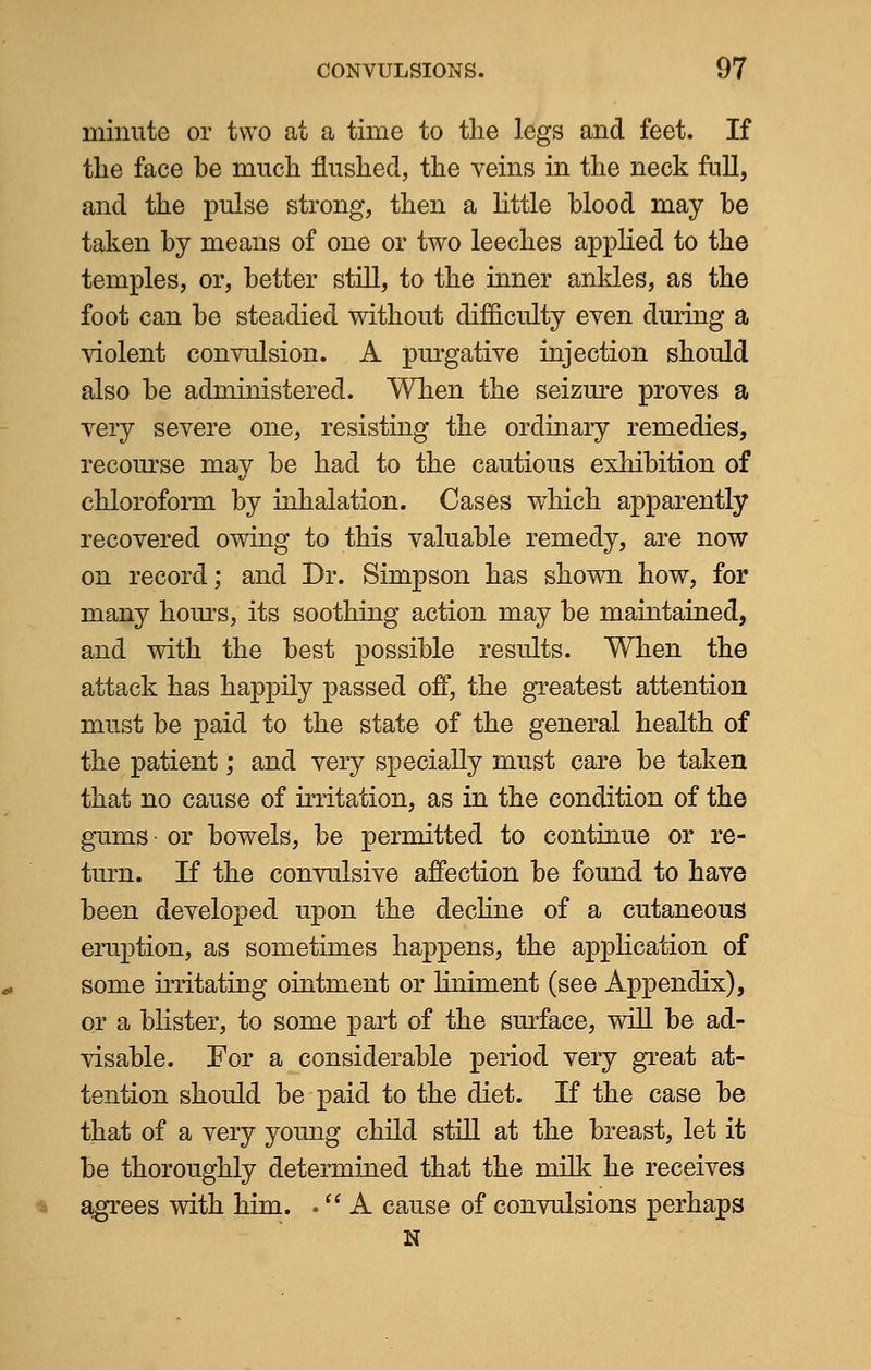 minute or two at a time to the legs and feet. If the face be much flushed, the veins in the neck full, and the pulse strong, then a little blood may be taken by means of one or two leeches applied to the temples, or, better still, to the inner ankles, as the foot can be steadied without difficulty even during a violent convulsion. A purgative injection should also be administered. When the seizure proves a very severe one, resisting the ordinary remedies, recourse may be had to the cautious exhibition of chloroform by inhalation. Cases which apparently recovered owing to this valuable remedy, are now on record; and Br. Simpson has shown how, for many hours, its soothing action may be maintained, and with the best possible results. When the attack has happily passed off, the greatest attention must be paid to the state of the general health of the patient; and very specially must care be taken that no cause of irritation, as in the condition of the gums or bowels, be permitted to continue or re- turn. If the convulsive affection be found to have been developed upon the decline of a cutaneous eruption, as sometimes happens, the application of some irritating ointment or liniment (see Appendix), or a blister, to some part of the surface, will be ad- visable. For a considerable period very great at- tention should be paid to the diet. If the case be that of a very young child still at the breast, let it be thoroughly determined that the milk he receives agrees with him. . A cause of convulsions perhaps N