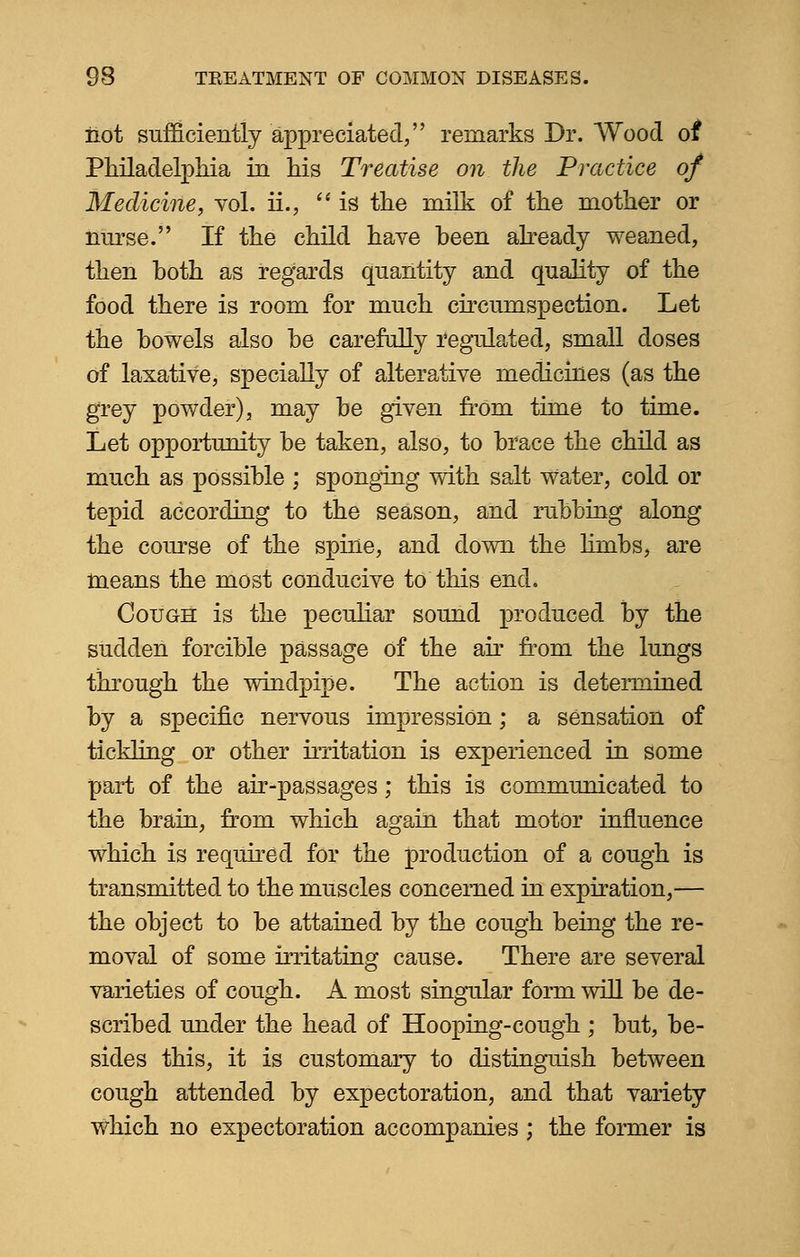 not sufficiently appreciated, remarks Dr. Wood of Philadelphia in his Treatise on the Practice of Medicine, vol. ii.,  is the milk of the mother or nurse. If the child have been already weaned, then both as regards quantity and quality of the food there is room for much circumspection. Let the bowels also be carefully regulated, small doses of laxative, specially of alterative medicines (as the grey powder), may be given from time to time. Let opportunity be taken, also, to brace the child as much as possible ; sponging with salt Water, cold or tepid according to the season, and rubbing along the course of the spine, and down the limbs, are means the most conducive to this end. Cough is the peculiar sound produced by the sudden forcible passage of the air from the lungs through the windpipe. The action is determined by a specific nervous impression; a sensation of tickling or other irritation is experienced in some part of the air-passages; this is communicated to the brain, from which again that motor influence which is required for the production of a cough is transmitted to the muscles concerned in expiration,— the object to be attained by the cough being the re- moval of some irritating cause. There are several varieties of cough. A most singular form will be de- scribed under the head of Hooping-cough ; but, be- sides this, it is customary to distinguish between cough attended by expectoration, and that variety Which no expectoration accompanies ; the former is