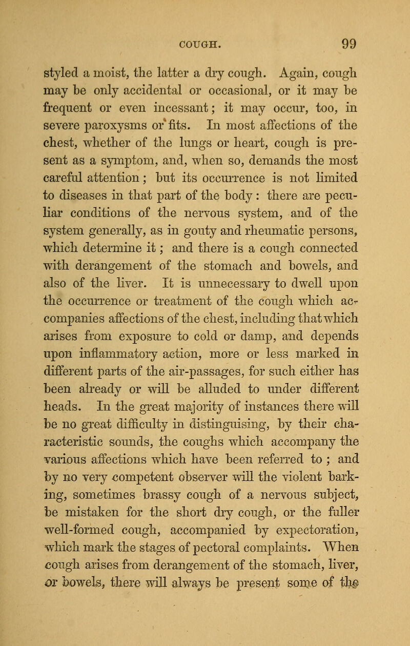 styled a moist, the latter a dry cough. Again, cough may be only accidental or occasional, or it may be frequent or even incessant; it may occur, too, in severe paroxysms or fits. In most affections of the chest, whether of the lungs or heart, cough is pre- sent as a symptom, and, when so, demands the most careful attention; but its occurrence is not limited to diseases in that part of the body: there are pecu- liar conditions of the nervous system, and of the system generally, as in gouty and rheumatic persons, which determine it; and there is a cough connected with derangement of the stomach and bowels, and also of the liver. It is unnecessary to dwell upon the occurrence or treatment of the cough which ac^- companies affections of the chest, including that which arises from exposure to cold or damp, and depends upon inflammatory action, more or less marked in different parts of the air-passages, for such either has been already or will be alluded to under different heads. In the great majority of instances there will be no great difficulty in distinguising, by their cha- racteristic sounds, the coughs which accompany the various affections which have been referred to ; and by no very competent observer will the violent bark- ing, sometimes brassy cough of a nervous subject, be mistaken for the short dry cough, or the fuller well-formed cough, accompanied by expectoration, which mark the stages of pectoral complaints. When cough arises from derangement of the stomach, liver, ox bowels, there will always be present some of the