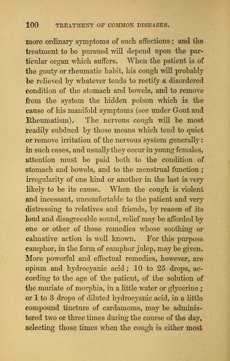more ordinary symptoms of such affections; and the treatment to be pursued will depend upon the par- ticular organ which suffers. When the patient is of the gouty or rheumatic habit, his cough will probably be relieved by whatever tends to rectify a disordered condition of the stomach and bowels, and to remove from the system the hidden poison which is the cause of his manifold symptoms (see under Gout and Bheumatism). The nervous cough will be most readily subdued by those means which tend to quiet or remove irritation of the nervous system generally : in such cases, and usually they occur in young females, attention must be paid both to the condition of stomach and bowels, and to the menstrual function ; irregularity of one kind or another in the last is very likely to be its cause. When the cough is violent and incessant, uncomfortable to the patient and very distressing to relatives and friends, by reason of its loud and disagreeable sound, relief may be afforded by one or other of those remedies whose soothing or calmative action is well known. For this purpose camphor, in the form of camphor julep, may be given. More powerful and effectual remedies, however, are opium and hydrocyanic acid; 10 to 25 drops, ac- cording to the age of the patient, of the solution of the mmiate of morphia, in a little water or glycerine ; or 1 to 3 drops of diluted hydrocyanic acid, in a little compound tincture of cardamoms, may be adminis- tered two or three times during the course of the day, selecting those times when the cough is either most