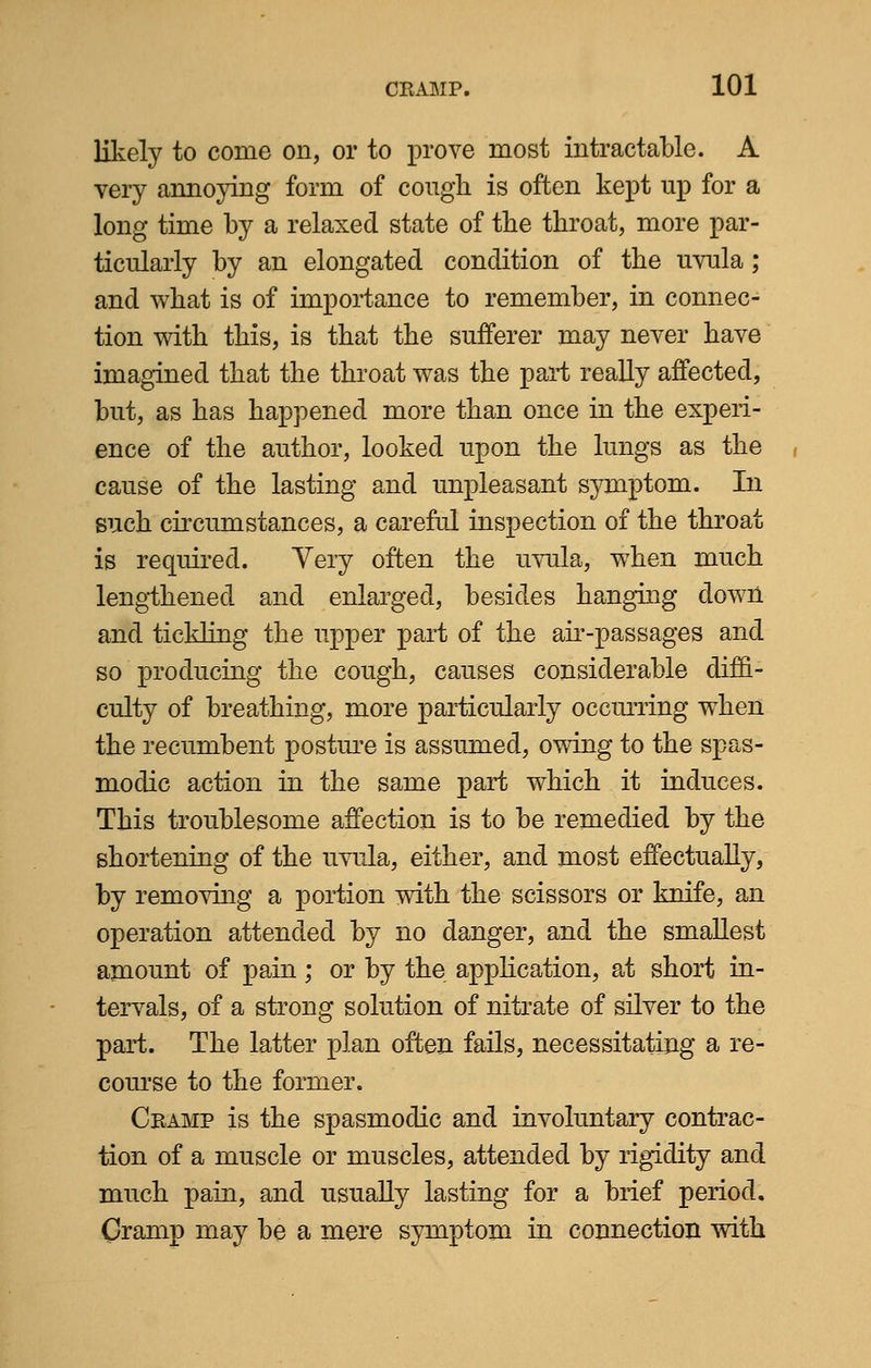 likely to come on, or to prove most intractable. A very annoying form of cough is often kept up for a long time by a relaxed state of the throat, more par- ticularly by an elongated condition of the uvula ; and what is of importance to remember, in connec- tion with this, is that the sufferer may never have imagined that the throat was the part really affected, but, as has happened more than once in the experi- ence of the author, looked upon the lungs as the cause of the lasting and unpleasant symptom. In such circumstances, a careful inspection of the throat is required. Very often the uvula, when much lengthened and enlarged, besides hanging down and tickling the upper part of the air-passages and so producing the cough, causes considerable diffi- culty of breathing, more particularly occurring when the recumbent posture is assumed, owing to the spas- modic action in the same part which it induces. This troublesome affection is to be remedied by the shortening of the uvula, either, and most effectually, by removing a portion with the scissors or knife, an operation attended by no danger, and the smallest amount of pain; or by the application, at short in- tervals, of a strong solution of nitrate of silver to the part. The latter plan often fails, necessitating a re- course to the former. Cramp is the spasmodic and involuntary contrac- tion of a muscle or muscles, attended by rigidity and much pain, and usually lasting for a brief period. Cramp may be a mere symptom in connection with