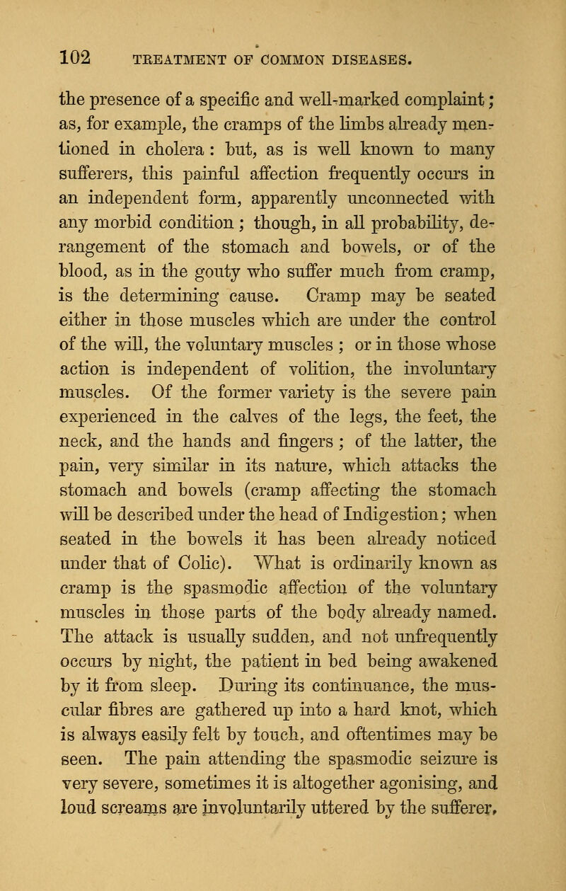 the presence of a specific and well-marked complaint; as, for example, the cramps of the limbs already menr tioned in cholera : hut, as is well known to many sufferers, this painful affection frequently occurs in an independent form, apparently unconnected with any morbid condition ; though, in all probability, de- rangement of the stomach and bowels, or of the blood, as in the gouty who suffer much from cramp, is the determining cause. Cramp may be seated either in those muscles which are under the control of the will, the voluntary muscles ; or in those whose action is independent of volition, the involuntary muscles. Of the former variety is the severe pain experienced in the calves of the legs, the feet, the neck, and the hands and fingers ; of the latter, the pain, very similar in its nature, which attacks the stomach and bowels (cramp affecting the stomach will be described under the head of Indigestion; when seated in the bowels it has been already noticed under that of Colic). What is ordinarily known as cramp is the spasmodic affection of the voluntary muscles in those parts of the body already named. The attack is usually sudden, and not unfrequently occurs by night, the patient in bed being awakened by it from sleep. During its continuance, the mus- cular fibres are gathered up into a hard knot, which is always easily felt by touch, and oftentimes may be seen. The pain attending the spasmodic seizure is very severe, sometimes it is altogether agonising, and loud screams are involuntarily uttered by the sufferer,