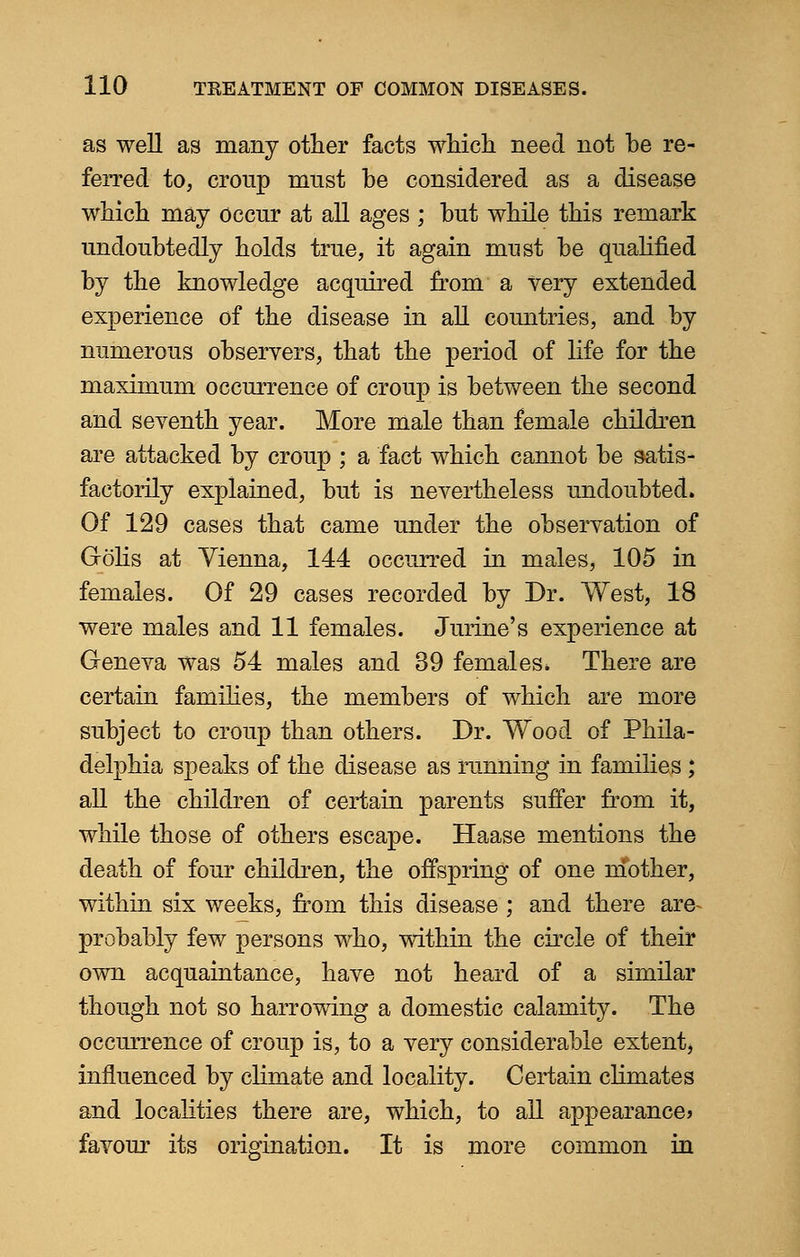 as well as many other facts which need not be re- ferred to, croup must be considered as a disease which may occur at all ages ; but while this remark undoubtedly holds true, it again must be qualified by the knowledge acquired from a very extended experience of the disease in all countries, and by numerous observers, that the period of life for the maximum occurrence of croup is between the second and seventh year. More male than female children are attacked by croup ; a fact which cannot be satis- factorily explained, but is nevertheless undoubted. Of 129 cases that came under the observation of Golis at Vienna, 144 occurred in males, 105 in females. Of 29 cases recorded by Dr. West, 18 were males and 11 females. Jurine's experience at Geneva was 54 males and 39 females. There are certain families, the members of which are more subject to croup than others. Dr. Wood of Phila- delphia speaks of the disease as running in families ; all the children of certain parents suffer from it, while those of others escape. Haase mentions the death of four children, the offspring of one mother, within six weeks, from this disease ; and there are- probably few persons who, within the circle of their own acquaintance, have not heard of a similar though not so harrowing a domestic calamity. The occurrence of croup is, to a very considerable extent, influenced by climate and locality. Certain climates and localities there are, which, to all appearance? favour its origination. It is more common in