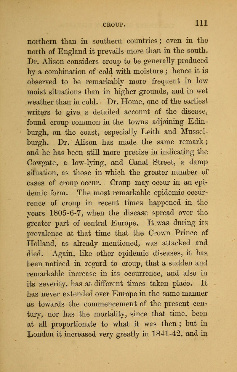 northern than in southern countries; even in the north of England it prevails more than in the south. Dr. Alison considers croup to be generally produced by a combination of cold with moisture ; hence it is observed to be remarkably more frequent in low moist situations than in higher grounds, and in wet weather than in cold. Dr, Home, one of the earliest writers to give a detailed account of the disease, found croup common in the towns adjoining Edin- burgh, on the coast, especially Leith and Mussel- burgh. Dr. Alison has made the same remark; and he has been still more precise in indicating the Cowgate, a low-lying, and Canal Street, a damp situation, as those in which the greater number of cases of croup occur. Croup may occur in an epi- demic form. The most remarkable epidemic occur- rence of croup in recent times happened in the years 1805-6-7, when the disease spread over the greater part of central Europe, It was during its prevalence at that time that the Crown Prince of Holland, as already mentioned, was attacked and died. Again, like other epidemic diseases, it has been noticed in regard to croup, that a sudden and remarkable increase in its occurrence, and also in its severity, has at different times taken place. It has never extended over Europe in the same manner as towards the commencement of the present cen- tury, nor has the mortality, since that time, been at all proportionate to what it was then ; but in London it increased very greatly in 1841-42, and hi