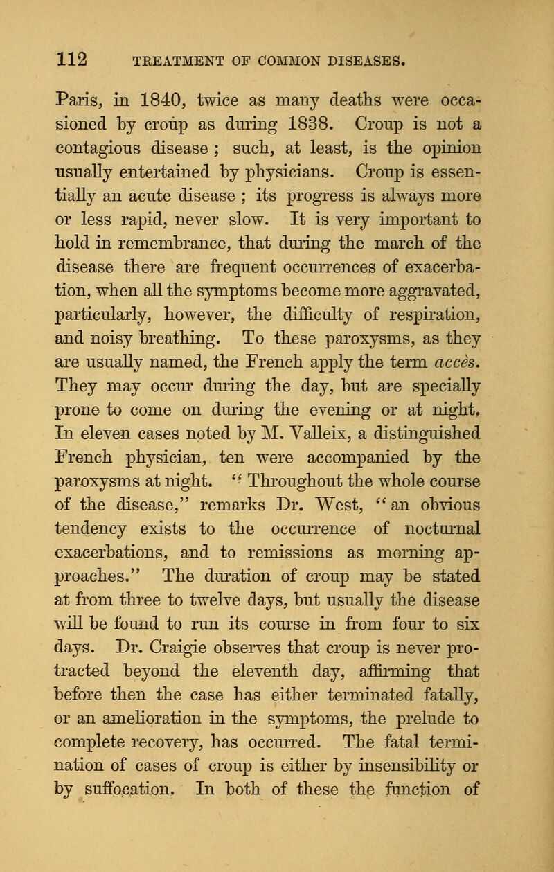 Paris, in 1840, twice as many deaths were occa- sioned by croup as during 1838. Croup is not a contagious disease ; such, at least, is the opinion usually entertained by physicians. Croup is essen- tially an acute disease ; its progress is always more or less rapid, never slow. It is very important to hold in remembrance, that during the march of the disease there are frequent occurrences of exacerba- tion, when all the symptoms become more aggravated, particularly, however, the difficulty of respiration, and noisy breathing. To these paroxysms, as they are usually named, the French apply the term acces. They may occur during the day, but are specially prone to come on during the evening or at night. In eleven cases noted by M. Valleix, a distinguished French physician, ten were accompanied by the paroxysms at night.  Throughout the whole course of the disease, remarks Dr. West,  an obvious tendency exists to the occurrence of nocturnal exacerbations, and to remissions as morning ap- proaches. The duration of croup may be stated at from three to twelve days, but usually the disease will be found to run its course in from four to six days. Dr. Craigie observes that croup is never pro- tracted beyond the eleventh day, affirming that before then the case has either terminated fatally, or an amelioration in the symptoms, the prelude to complete recovery, has occurred. The fatal termi- nation of cases of croup is either by insensibility or by suffocation. In both of these the function of