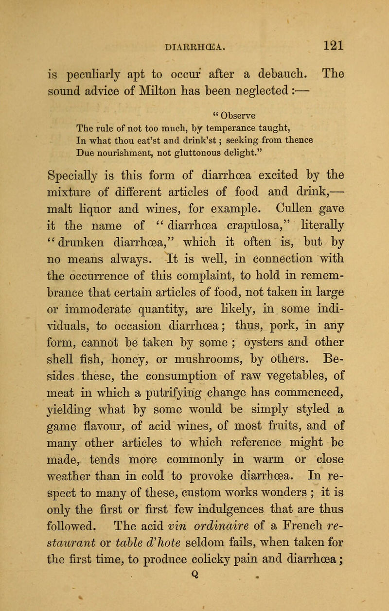 is peculiarly apt to occur after a debauch. The sound advice of Milton has been neglected :—  Observe The rule of not too much, by temperance taught, In what thou eat'st and drink'st; seeking from thence Due nourishment, not gluttonous delight. Specially is this form of diarrhoea excited by the mixture of different articles of food and drink,— malt liquor and wines, for example. Cullen gave it the name of  diarrhoea crapulosa, literally  drunken diarrhoea, which it often is, but by no means always. It is well, in connection with the occurrence of this complaint, to hold in remem- brance that certain articles of food, not taken in large or immoderate quantity, are likely, in some indi- viduals, to occasion diarrhoea; thus, pork, in any form, cannot be taken by some ; oysters and other shell fish, honey, or mushrooms, by others. Be- sides these, the consumption of raw vegetables, of meat in which a putrifying change has commenced, yielding what by some would be simply styled a game flavour, of acid wines, of most fruits, and of many other articles to which reference might be made, tends more commonly in warm or close weather than in cold to provoke diarrhoea. In re- spect to many of these, custom works wonders ; it is only the first or first few indulgences that are thus followed. The acid vin ordinaire of a French re- staurant or table d'hote seldom fails, when taken for the first time, to produce colicky pain and diarrhoea; Q