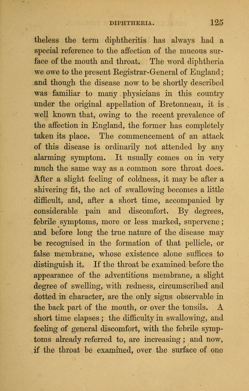 tlieless the term cliphtheritis has always had a special reference to the affection of the mucous sur- face of the mouth and throat. The word diphtheria we owe to the present Kegistrar-General of England; and though the disease now to be shortly described was familiar to many physicians in this country under the original appellation of Bretonneau, it is well known that, owing to the recent prevalence of the affection in England, the former has completely taken its place. The commencement of an attack of this disease is ordinarily not attended by any alarming symptom. It usually comes on in very much the same way as a common sore throat does. After a slight feeling of coldness, it may be after a shivering fit, the act of swallowing becomes a little difficult, and, after a short time, accompanied by considerable pain and discomfort. By degrees, febrile symptoms, more or less marked, supervene; and before long the true nature of the disease may be recognised in the formation of that pellicle, or false membrane, whose existence alone suffices to distinguish it, If the throat be examined before the appearance of the adventitious membrane, a slight degree of swelling, with redness, circumscribed and dotted in character, are the only signs observable in the back part of the mouth, or over the tonsils. A short time elapses ; the difficulty in swallowing, and feeling of general discomfort, with the febrile symp- toms already referred to, are increasing; and now, if the throat be examined, over the surface of one