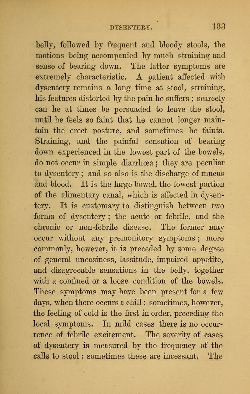 belly, followed by frequent and bloody stools, tbe motions being accompanied by much straining and sense of bearing down. The latter symptoms are extremely characteristic. A patient affected with dysentery remains a long time at stool, straining, his features distorted by the pain he suffers ; scarcely can he at times be persuaded to leave the stool, until he feels so faint that he cannot longer main- tain the erect posture, and sometimes he faints. Straining, and the painful sensation of bearing down experienced in the lowest part of the bowels, do not occur in simple diarrhoea; they are peculiar to dysentery; and so also is the discharge of mucus and blood. It is the large bowel, the lowest portion of the alimentary canal, which is affected in dysen- tery. It is customary to distinguish between two forms of dysentery ; the acute or febrile, and the chronic or non-febrile disease. The former may occur without any premonitory symptoms; more commonly, however, it is preceded by some degree of general uneasiness, lassitude, impaired appetite, and disagreeable sensations in the belly, together with a confined or a loose condition of the bowels. These symptoms may have been present for a few days, when there occurs a chill; sometimes, however, the feeling of cold is the first in order, preceding the local symptoms. In mild cases there is no occur- rence of febrile excitement. The severity of cases of dysentery is measured by the frequency of the calls to stool: sometimes these are incessant. The