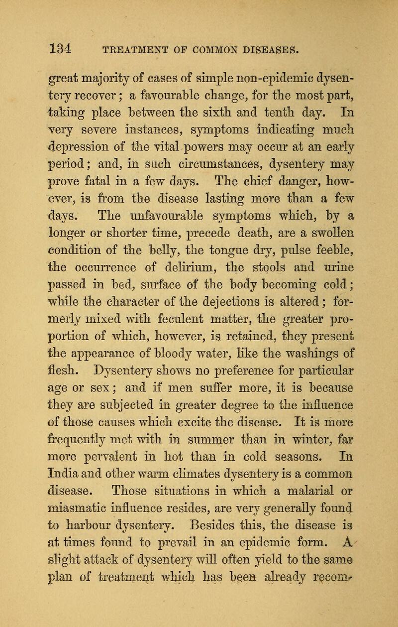 great majority of cases of simple non-epidemic dysen- tery recover; a favourable change, for the most part, taking place between the sixth and tenth day. In very severe instances, symptoms indicating much depression of the vital powers may occur at an early period; and, in such circumstances, dysentery may prove fatal in a few days. The chief danger, how- ever, is from the disease lasting more than a few days. The unfavourable symptoms which, by a longer or shorter time, precede death, are a swollen condition of the belly, the tongue dry, pulse feeble, the occurrence of delirium, the stools and urine passed in bed, surface of the body becoming cold; while the character of the dejections is altered; for- merly mixed with feculent matter, the greater pro- portion of which, however, is retained, they present the appearance of bloody water, like the washings of flesh. Dysentery shows no preference for particular age or sex; and if men suffer more, it is because they are subjected in greater degree to the influence of those causes which excite the disease. It is more frequently met with in summer than in winter, far more pervalent in hot than in cold seasons. In India and other warm climates dysentery is a common disease. Those situations in which a malarial or miasmatic influence resides, are very generally found to harbour dysentery. Besides this, the disease is at times found to prevail in an epidemic form. A slight attack of dysentery will often yield to the same plan of treatment which has been already recomr