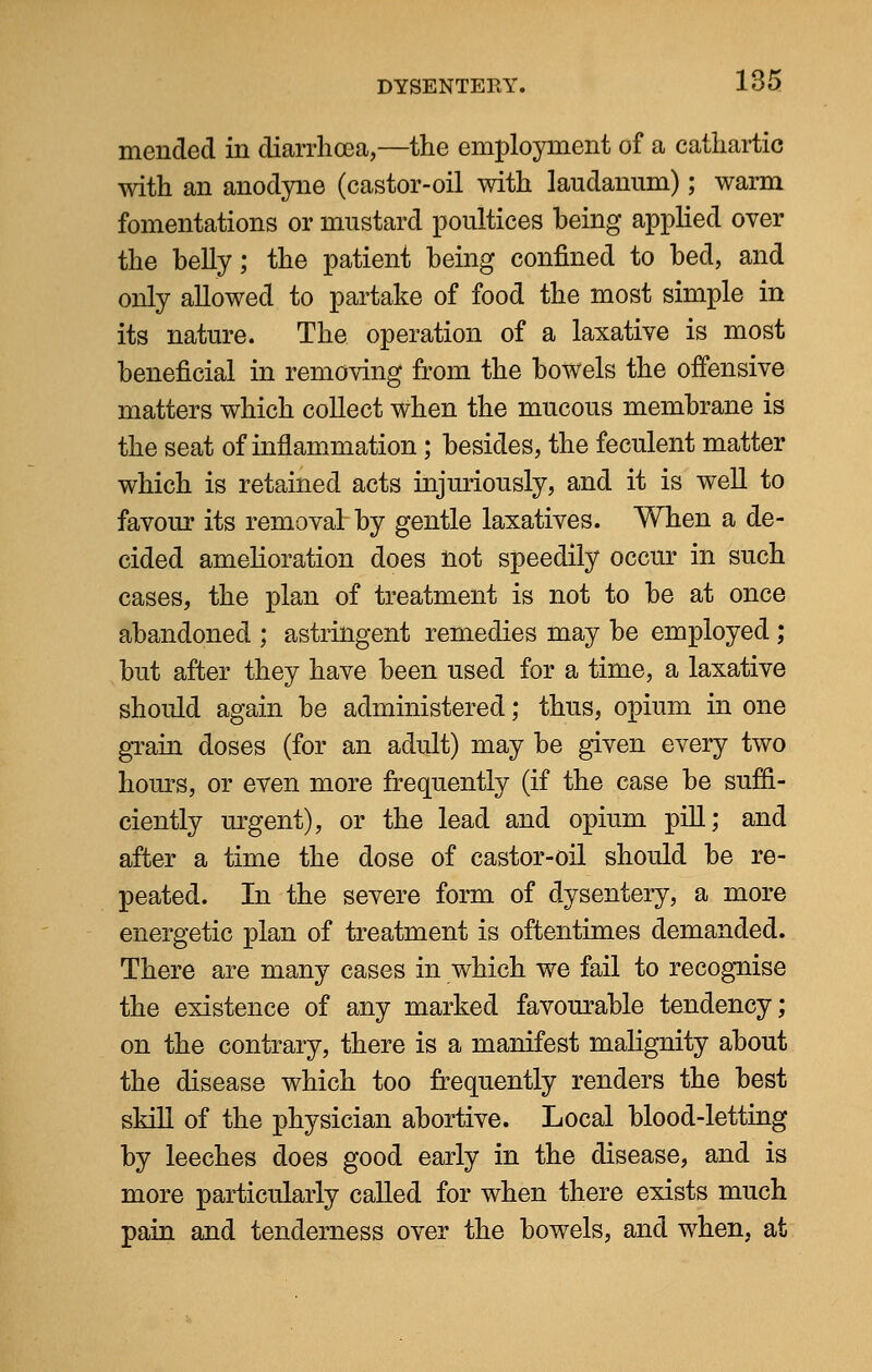 mended in diarrhoea,—the employment of a cathartic with an anodyne (castor-oil with laudanum); warm fomentations or mustard poultices being applied over the belly; the patient being confined to bed, and only allowed to partake of food the most simple in its nature. The operation of a laxative is most beneficial in removing from the bowels the offensive matters which collect when the mucous membrane is the seat of inflammation; besides, the feculent matter which is retained acts injuriously, and it is well to favour its removal- by gentle laxatives. When a de- cided amelioration does not speedily occur in such cases, the plan of treatment is not to be at once abandoned ; astringent remedies may be employed ; but after they have been used for a time, a laxative should again be administered; thus, opium in one grain doses (for an adult) may be given every two hours, or even more frequently (if the case be suffi- ciently urgent), or the lead and opium pill; and after a time the dose of castor-oil should be re- peated. In the severe form of dysentery, a more energetic plan of treatment is oftentimes demanded. There are many cases in which we fail to recognise the existence of any marked favourable tendency; on the contrary, there is a manifest malignity about the disease which too frequently renders the best skill of the physician abortive. Local blood-letting by leeches does good early in the disease, and is more particularly called for when there exists much pain and tenderness over the bowels, and when, at