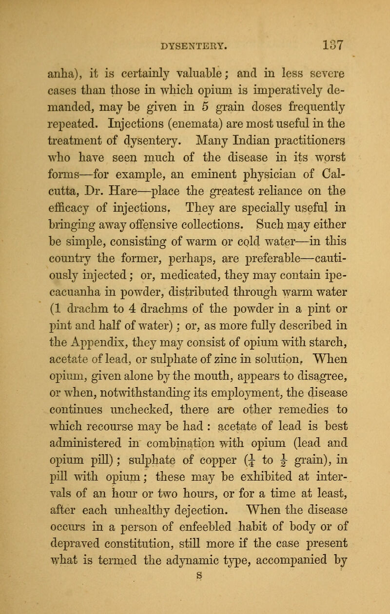 anha), it is certainly valuable; and in less severe cases than those in which opium is imperatively de- manded, may be given in 5 grain doses frequently repeated. Injections (enemata) are most useful in the treatment of dysentery. Many Indian practitioners who have seen much of the disease in its worst forms—for example, an eminent physician of Cal- cutta, Dr. Hare—place the greatest reliance on the efficacy of injections. They are specially useful in bringing away offensive collections. Such may either be simple, consisting of warm or cold water—in this country the former, perhaps, are preferable—cauti- ously injected; or, medicated, they may contain ipe- cacuanha in powder, distributed through warm water (1 drachm to 4 drachnis of the powder in a pint or pint and half of water); or, as more fully described in the Appendix, they may consist of opium with starch, acetate of lead, or sulphate of zinc in solution. When opium, given alone by the mouth, appears to disagree, or when, notwithstanding its employment, the disease continues unchecked, there are other remedies to which recourse may be had : acetate of lead is best administered in combination with opium (lead and opium pill); sulphate of copper (J to J grain), in pill with opium; these may be exhibited at inter- vals of an hour or two hours, or for a time at least, after each unhealthy dejection. When the disease occurs in a person of enfeebled habit of body or of depraved constitution, still more if the case present what is termed the adynamic type, accompanied by s