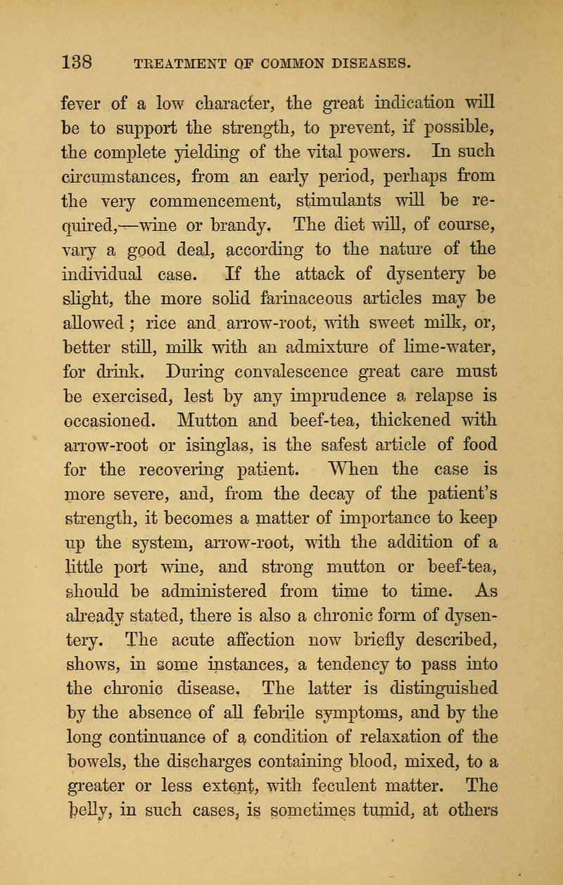 fever of a low character, the great indication will be to support the strength, to prevent, if possible, the complete yielding of the vital powers. In such circumstances, from an early period, perhaps from the very commencement, stimulants will he re- quired,^wine or brandy. The diet will, of course, vary a good deal, according to the nature of the individual case. If the attack of dysentery be slight, the more solid farinaceous articles may be allowed; rice and arrow-root, with sweet milk, or, better still, milk with an admixture of lime-water, for drink. During convalescence great care must be exercised, lest by any imprudence a relapse is occasioned. Mutton and beef-tea, thickened with arrow-root or isinglas, is the safest article of food for the recovering patient. When the case is more severe, and, from the decay of the patient's strength, it becomes a matter of importance to keep up the system, arrow-root, with the addition of a little port wine, and strong mutton or beef-tea, should be administered from time to time. As already stated, there is also a chronic form of dysen- tery. The acute affection now briefly described, shows, in some instances, a tendency to pass into the chronic disease. The latter is distinguished by the absence of all febrile symptoms, and by the long continuance of a condition of relaxation of the bowels, the discharges containing blood, mixed, to a greater or less extent, with feculent matter. The telly, in such cases, is sometimes tumid, at others