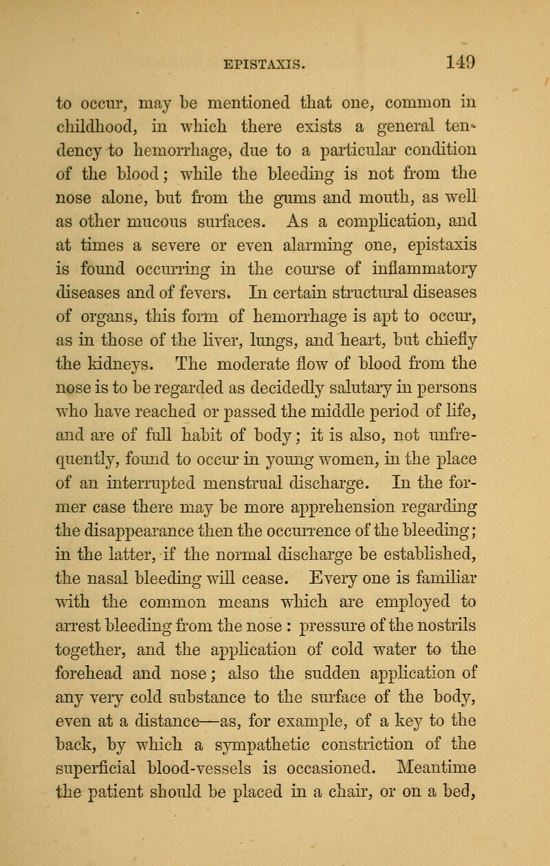 to occur, may be mentioned that one, common in childhood, in which there exists a general ten- dency to hemorrhage) due to a particular condition of the blood; while the bleeding is not from the nose alone, but from the gums and mouth, as well as other mucous surfaces. As a complication) and at times a severe or even alarming one, epistaxis is found occurring in the corpse of inflammatory diseases and of fevers. In certain structural diseases of organs, this form of hemorrhage is apt to occur, as in those of the liver, lungs, and heart, but chiefly the kidneys. The moderate flow of blood from the nose is to be regarded as decidedly salutary in persons who have reached or passed the middle period of life, and are of full habit of body; it is also, not unfre- quently, found to occur in young women, in the place of an interrupted menstrual discharge. In the for- mer case there may be more apprehension regarding the disappearance then the occurrence of the bleeding; in the latter, if the normal discharge be established, the nasal bleeding will cease. Every one is familiar with the common means which are employed to arrest bleeding from the nose : pressure of the nostrils together, and the application of cold water to the forehead and nose; also the sudden application of any very cold substance to the surface of the body, even at a distance—as, for example, of a key to the back, by which a sympathetic constriction of the superficial blood-vessels is occasioned. Meantime the patient should be placed in a chair, or on a bed,