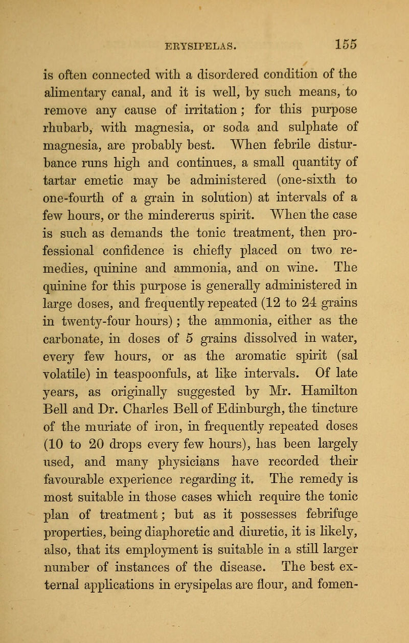 is often connected with a disordered condition of the alimentary canal, and it is well, by such means, to remove any cause of irritation; for this purpose rhubarb, with magnesia, or soda and sulphate of magnesia, are probably best. When febrile distur- bance runs high and continues, a small quantity of tartar emetic may be administered (one-sixth to one-fourth of a grain in solution) at intervals of a few hours, or the mindererus spirit. When the case is such as demands the tonic treatment, then pro- fessional confidence is chiefly placed on two re- medies, quinine and ammonia, and on wine. The quinine for this purpose is generally administered in large doses, and frequently repeated (12 to 24 grains in twenty-four hours); the ammonia, either as the carbonate, in doses of 5 grains dissolved in water, every few hours, or as the aromatic spirit (sal volatile) in teaspoonfuls, at like intervals. Of late years, as originally suggested by Mr. Hamilton Bell and Dr. Charles Bell of Edinburgh, the tincture of the muriate of iron, in frequently repeated doses (10 to 20 drops every few hours), has been largely used, and many physicians have recorded their favourable experience regarding it. The remedy is most suitable in those cases which require the tonic plan of treatment; but as it possesses febrifuge properties, being diaphoretic and diuretic, it is likely, also, that its employment is suitable in a still larger number of instances of the disease. The best ex- ternal applications in erysipelas are flour, and fomen-